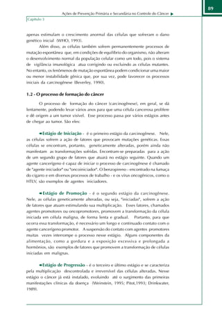 89
                   Ações de Prevenção Primária e Secundária no Controle do Câncer
Capítulo 3



apenas estimulam o crescimento anormal das células que sofreram o dano
genético inicial (WHO, 1993).
        Além disso, as células também sofrem permanentemente processos de
mutação espontânea que, em condições de equilíbrio do organismo, não alteram
o desenvolvimento normal da população celular como um todo, pois o sistema
de vigilância imunológica atua corrigindo ou excluindo as células mutantes.
No entanto, os fenômenos de mutação espontânea podem condicionar uma maior
ou menor instabilidade gênica que, por sua vez, pode favorecer os processos
iniciais da carcinogênese (Beverley, 1990).

1.2 - O processo de formação do câncer

       O processo de formação do câncer (carcinogênese), em geral, se dá
lentamente, podendo levar vários anos para que uma célula cancerosa prolifere
e dê origem a um tumor visível. Esse processo passa por vários estágios antes
de chegar ao tumor. São eles:

        Estágio de Iniciação - é o primeiro estágio da carcinogênese. Nele,
as células sofrem a ação de fatores que provocam mutações genéticas. Essas
células se encontram, portanto, geneticamente alteradas, porém ainda não
manifestam as transformações sofridas. Encontram-se preparadas para a ação
de um segundo grupo de fatores que atuará no estágio seguinte. Quando um
agente cancerígeno é capaz de iniciar o processo de carcinogênese é chamado
de "agente iniciador" ou "oncoiniciador". O benzopireno - encontrado na fumaça
do cigarro e em diversos processos de trabalho - e os vírus oncogênicos, como o
HTLV, são exemplos de agentes iniciadores.

         Estágio de Promoção - é o segundo estágio da carcinogênese.
Nele, as células geneticamente alteradas, ou seja, "iniciadas", sofrem a ação
de fatores que atuam estimulando sua multiplicação. Esses fatores, chamados
agentes promotores ou oncopromotores, promovem a transformação da célula
iniciada em célula maligna, de forma lenta e gradual. Portanto, para que
ocorra essa transformação, é necessário um longo e continuado contato com o
agente cancerígeno promotor. A suspensão do contato com agentes promotores
muitas vezes interrompe o processo nesse estágio. Alguns componentes da
alimentação, como a gordura e a exposição excessiva e prolongada a
hormônios, são exemplos de fatores que promovem a transformação de células
iniciadas em malignas.

        Estágio de Progressão - é o terceiro e último estágio e se caracteriza
pela multiplicação descontrolada e irreversível das células alteradas. Nesse
estágio o câncer já está instalado, evoluindo até o surgimento das primeiras
manifestações clínicas da doença (Weinstein, 1995; Pitot,1993; Drinkwater,
1989).
 