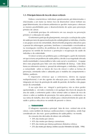90
     Ações de enfermagem para o controle do câncer




     1.3 - Principais fatores de risco de câncer evitáveis

             Embora características individuais geneticamente pré-determinadas e
     relacionadas a um maior ou menor risco de desenvolver câncer tenham seu
     papel determinante, são os fatores ambientais os que têm maior peso e oferecem
     as maiores possibilidades para o desenvolvimento de ações para prevenção
     primária do câncer.
             A atividade precípua do enfermeiro em sua atuação na prevenção
     primária é a educação em saúde.
             O enfermeiro participa do planejamento, execução e avaliação das ações
     de saúde por meio da operacionalização do cuidado global ao indivíduo, à família
     e aos grupos sociais da comunidade, desenvolvendo programas educativos para
     o pessoal de enfermagem, pacientes, familiares e comunidade e envolvendo-se
     na investigação científica de problemas de enfermagem, contribuindo com
     pesquisas no sentido de favorecer a promoção e recuperação da saúde do
     indivíduo e da coletividade.
             O câncer se torna um problema para a enfermagem a partir do momento
     em que se torna um problema de saúde pública, devido à sua magnitude (elevada
     morbi-mortalidade) e transcendência (alto custo social e econômico). A equipe
     deve estar preparada para lidar com esta modalidade de doença. Cabe desta
     forma ao enfermeiro orientar o pessoal de enfermagem, o indivíduo, a família e
     a comunidade sobre os fatores de risco do câncer e sobre as formas de
     prevenção, orientando sobre e adotando para si modelos de comportamento e
     hábitos saudáveis.
             É importante enfatizar que o enfermeiro, dentro da equipe
     multiprofissional, é um dos agentes de educação para a saúde, objetivando
     integração em favor da promoção da saúde do paciente, da família e dos grupos
     sociais da comunidade.
             A sua ação deve ser integral e participativa; não se deve perder
     oportunidades e, em todo o momento e em qualquer dos níveis de atuação da
     área de saúde, o enfermeiro pode e deve orientar sobre os fatores de risco do
     câncer e sobre as medidas de prevenção. Em outras palavras, o enfermeiro, na
     sua rotina de trabalho, deve estar voltado para o desenvolvimento de ações de
     saúde e práticas educativas no sentido de prevenir o câncer.

            a - TABAGISMO
            O tabagismo representa o principal fator de risco evitável não só do
     câncer, como também de doenças cardiovasculares e respiratórias, sendo hoje
     considerado um dos mais graves problemas de saúde pública no mundo.
            Ao consumo dos derivados do tabaco são atribuídas:
              • 30% das mortes por câncer;
              • 45% das mortes por doença coronariana;
              • 85% das mortes por doença pulmonar obstrutiva crônica;
              • 25% das mortes por doença cérebro-vascular (Ministério da Saúde, 1996).
 