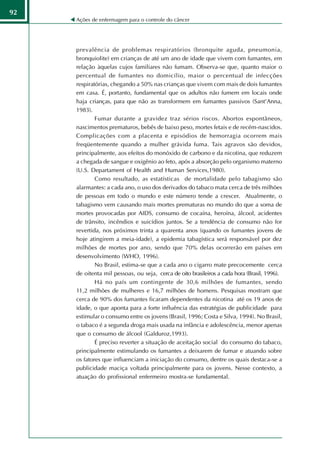 92
     Ações de enfermagem para o controle do câncer




     prevalência de problemas respiratórios (bronquite aguda, pneumonia,
     bronquiolite) em crianças de até um ano de idade que vivem com fumantes, em
     relação àquelas cujos familiares não fumam. Observa-se que, quanto maior o
     percentual de fumantes no domicílio, maior o percentual de infecções
     respiratórias, chegando a 50% nas crianças que vivem com mais de dois fumantes
     em casa. É, portanto, fundamental que os adultos não fumem em locais onde
     haja crianças, para que não as transformem em fumantes passivos (Sant'Anna,
     1983).
             Fumar durante a gravidez traz sérios riscos. Abortos espontâneos,
     nascimentos prematuros, bebês de baixo peso, mortes fetais e de recém-nascidos.
     Complicações com a placenta e episódios de hemorragia ocorrem mais
     freqüentemente quando a mulher grávida fuma. Tais agravos são devidos,
     principalmente, aos efeitos do monóxido de carbono e da nicotina, que reduzem
     a chegada de sangue e oxigênio ao feto, após a absorção pelo organismo materno
     (U.S. Departament of Health and Human Services,1980).
             Como resultado, as estatísticas de mortalidade pelo tabagismo são
     alarmantes: a cada ano, o uso dos derivados do tabaco mata cerca de três milhões
     de pessoas em todo o mundo e este número tende a crescer. Atualmente, o
     tabagismo vem causando mais mortes prematuras no mundo do que a soma de
     mortes provocadas por AIDS, consumo de cocaína, heroína, álcool, acidentes
     de trânsito, incêndios e suicídios juntos. Se a tendência de consumo não for
     revertida, nos próximos trinta a quarenta anos (quando os fumantes jovens de
     hoje atingirem a meia-idade), a epidemia tabagística será responsável por dez
     milhões de mortes por ano, sendo que 70% delas ocorrerão em países em
     desenvolvimento (WHO, 1996).
             No Brasil, estima-se que a cada ano o cigarro mate precocemente cerca
     de oitenta mil pessoas, ou seja, cerca de oito brasileiros a cada hora (Brasil, 1996).
             Há no país um contingente de 30,6 milhões de fumantes, sendo
     11,2 milhões de mulheres e 16,7 milhões de homens. Pesquisas mostram que
     cerca de 90% dos fumantes ficaram dependentes da nicotina até os 19 anos de
     idade, o que aponta para a forte influência das estratégias de publicidade para
     estimular o consumo entre os jovens (Brasil, 1996; Costa e Silva, 1994). No Brasil,
     o tabaco é a segunda droga mais usada na infância e adolescência, menor apenas
     que o consumo de álcool (Galduroz,1993).
             É preciso reverter a situação de aceitação social do consumo do tabaco,
     principalmente estimulando os fumantes a deixarem de fumar e atuando sobre
     os fatores que influenciam a iniciação do consumo, dentre os quais destaca-se a
     publicidade maciça voltada principalmente para os jovens. Nesse contexto, a
     atuação do profissional enfermeiro mostra-se fundamental.
 