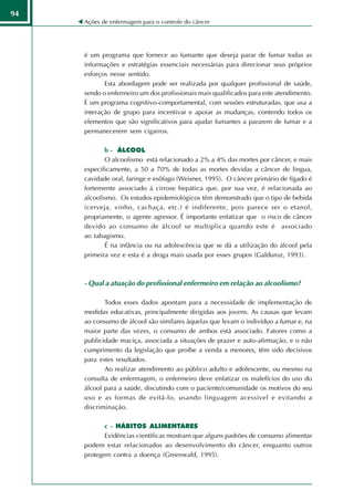 94
     Ações de enfermagem para o controle do câncer




     é um programa que fornece ao fumante que deseja parar de fumar todas as
     informações e estratégias essenciais necessárias para direcionar seus próprios
     esforços nesse sentido.
            Esta abordagem pode ser realizada por qualquer profissional de saúde,
     sendo o enfermeiro um dos profissionais mais qualificados para este atendimento.
     É um programa cognitivo-comportamental, com sessões estruturadas, que usa a
     interação de grupo para incentivar e apoiar as mudanças, contendo todos os
     elementos que são significativos para ajudar fumantes a pararem de fumar e a
     permanecerem sem cigarros.

            b - ÁLCOOL
            O alcoolismo está relacionado a 2% a 4% das mortes por câncer, e mais
     especificamente, a 50 a 70% de todas as mortes devidas a câncer de língua,
     cavidade oral, faringe e esôfago (Weisner, 1995). O câncer primário de fígado é
     fortemente associado à cirrose hepática que, por sua vez, é relacionada ao
     alcoolismo. Os estudos epidemiológicos têm demonstrado que o tipo de bebida
     (cerveja, vinho, cachaça, etc.) é indiferente, pois parece ser o etanol,
     propriamente, o agente agressor. É importante enfatizar que o risco de câncer
     devido ao consumo de álcool se multiplica quando este é associado
     ao tabagismo.
            É na infância ou na adolescência que se dá a utilização do álcool pela
     primeira vez e esta é a droga mais usada por esses grupos (Galduroz, 1993).



     - Qual a atuação do profissional enfermeiro em relação ao alcoolismo?

            Todos esses dados apontam para a necessidade de implementação de
     medidas educativas, principalmente dirigidas aos jovens. As causas que levam
     ao consumo de álcool são similares àquelas que levam o indivíduo a fumar e, na
     maior parte das vezes, o consumo de ambos está associado. Fatores como a
     publicidade maciça, associada a situações de prazer e auto-afirmação, e o não
     cumprimento da legislação que proíbe a venda a menores, têm sido decisivos
     para estes resultados.
            Ao realizar atendimento ao público adulto e adolescente, ou mesmo na
     consulta de enfermagem, o enfermeiro deve enfatizar os malefícios do uso do
     álcool para a saúde, discutindo com o paciente/comunidade os motivos do seu
     uso e as formas de evitá-lo, usando linguagem acessível e evitando a
     discriminação.

            c - HÁBITOS ALIMENTARES
            Evidências científicas mostram que alguns padrões de consumo alimentar
     podem estar relacionados ao desenvolvimento do câncer, enquanto outros
     protegem contra a doença (Greenwald, 1995).
 