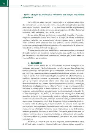 96
     Ações de enfermagem para o controle do câncer




     - Qual a atuação do profissional enfermeiro em relação aos hábitos
     alimentares?

             As evidências sobre a relação entre o câncer e nutrientes específicos
     dos alimentos não são tão marcantes como a observada na relação dose-resposta
     entre tabaco e câncer. No entanto, já são suficientes para que se justifiquem
     estímulos à adoção de hábitos alimentares que protejam os indivíduos da doença
     (Austoker, 1994; Weinhouse,1991; Nixon, 1990).
             Em sua rotina diária de atendimento à comunidade hospitalar e / ou extra-
     hospitalar o enfermeiro pode e deve estimular a adoção de hábitos alimentares
     saudáveis e discutir com a comunidade ou com a pessoa sobre o porquê de
     certos alimentos serem fatores de risco para o câncer. Deverá também orientar,
     juntamente com outros profissionais da equipe, sobre a substituição de alimentos,
     respeitando a cultura alimentar das pessoas.
             É importante ressaltar que o enfermeiro, assim como todo o profissional
     de saúde, torna-se um modelo de comportamento para aqueles que atendem;
     por este motivo, é necessário que procure dar o exemplo, procurando adotar os
     mesmos hábitos que preconiza.

             d - RADIAÇÕES
             Estima-se que menos de 3% dos cânceres resultem da exposição às
     radiações ionizantes. Estudos feitos entre os sobreviventes da explosão das
     bombas atômicas e entre pacientes que se submeteram à radioterapia mostraram
     que o risco de câncer aumenta em proporção direta à dose de radiação recebida,
     e que os tecidos mais sensíveis às radiações ionizantes são o hematopoético, o
     tiroidiano, o mamário e o ósseo. As leucemias ocorrem entre dois a cinco anos
     após a exposição e os tumores sólidos entre cinco a dez anos. O risco de
     desenvolvimento de um câncer é significativamente maior quando a exposição
     do indivíduo à radiação ocorreu na infância. Porém, em que pesem as explosões
     nucleares, a radioterapia e as fontes ambientais, o contato do homem com as
     radiações ionizantes faz-se, principalmente, por intermédio da realização de
     exames radiológicos. No Brasil, o uso abusivo de abreugrafias, feitas em
     aparelhos antigos e com manutenção precária, submete a população a um
     excesso de radiações ionizantes, visto que a dose de radiação utilizada em um
     único exame deste corresponde à dose de dezenas de telerradiografias de tórax.
     O menor custo da abreugrafia, o tradicionalismo do seu uso e um suposto
     nacionalismo são argumentos freqüentemente utilizados para justificar-se o
     excesso da sua solicitação. Soma-se a isto a exigência que se faz deste exame,
     no Brasil, para efeito de admissão ao trabalho. Felizmente, nos últimos anos, os
     critérios técnicos vêm se impondo, limitando a utilização da abreugrafia.
     É necessário definir se o mesmo vem ocorrendo com relação aos outros exames
     radiológicos.
             No Brasil, o câncer de pele é o mais freqüente, correspondendo a cerca
     de 25% de todos os tumores diagnosticados, em todas as regiões geográficas.
 