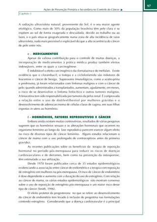 97
                    Ações de Prevenção Primária e Secundária no Controle do Câncer
Capítulo 3



A radiação ultravioleta natural, proveniente do Sol, é o seu maior agente
etiológico. Como mais de 50% da população brasileira têm pele clara e se
expõem ao sol de forma exagerada e descuidada, devido ao trabalho ou ao
lazer, e o país situa-se geograficamente numa zona de alta incidência de raios
ultravioleta, nada mais previsível e explicável do que a alta ocorrência do câncer
de pele entre nós.

       e - MEDICAMENTOS
       Apesar da valiosa contribuição para o controle de muitas doenças, a
incorporação de medicamentos à prática médica produz também efeitos
indesejáveis, entre os quais a carcinogênese.
       É indubitável o efeito carcinogênico da clornafazina e do melfalan. Existe
evidência que o clorambucil, o tiotepa e a ciclofosfamida são indutores de
leucemias e câncer de bexiga. Supressores imunológicos, como a azatio-prina
e prednisona, já foram relacionados com linfomas malignos e com o câncer de
pele; quando administrados a transplantados, aumentam, agudamente, em meses,
o risco de se desenvolver o linfoma linfocítico e outros tumores malignos.
A fenacetina tem sido responsabilizada por tumores da pelve renal. É comprovada
a relação entre o uso de dietilestilbestrol por mulheres grávidas e o
desenvolvimento de adenocarcinoma de células claras de vagina, em suas filhas
expostas in utero ao hormônio.

       f - HORMÔNIOS, FATORES REPRODUTIVOS E CÂNCER
       Embora ainda existam muitas controvérsias, resultados de várias pesquisas
sugerem que os hormônios sexuais e as alterações hormonais que ocorrem no
organismo feminino ao longo da fase reprodutiva parecem exercer algum efeito
no risco de diversos tipos de câncer feminino. Alguns estudos relacionam o
câncer de mama com o uso prolongado de contraceptivos antes da primeira
gravidez.
       As recentes publicações sobre os benefícios da terapia de reposição
hormonal no período pós-menopausa para reduzir os riscos de doenças
cardiovasculares e de derrames, bem como na prevenção da osteoporose,
têm estimulado a sua utilização.
       Desde 1970 foram publicados cerca de 35 estudos epidemiológicos
evidenciando a associação entre câncer de endométrio e a terapia com reposição
de estrogênio em mulheres na pós-menopausa. O risco de câncer de endométrio
é dose-dependente e aumenta com a duração do uso do estrogênio. Com relação
ao câncer de mama, os vários estudos epidemiológicos não mostram consenso
sobre o uso de reposição de estrogênio pós-menopausa e um maior risco desse
tipo de câncer (Smith, 1996).
       O efeito protetor da progesterona no que se refere ao desenvolvimento
do câncer de endométrio tem levado à inclusão de progestina nas formulações
contendo estrogênio. Considerando que a doença cardiovascular é a principal
 