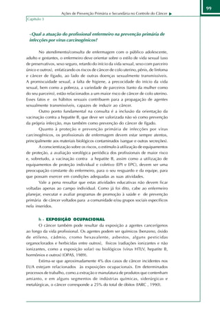 99
                    Ações de Prevenção Primária e Secundária no Controle do Câncer
Capítulo 3



 - Qual a atuação do profissional enfermeiro na prevenção primária de
 infecções por vírus carcinogênicos?

       No atendimento/consulta de enfermagem com o público adolescente,
adulto e gestantes, o enfermeiro deve orientar sobre o estilo de vida sexual (uso
de preservativos, sexo seguro, retardo do início da vida sexual, sexo com parceiro
único e outros), enfatizando os riscos de câncer de colo uterino, pênis, de linfoma
e câncer de fígado, ao lado de outras doenças sexualmente transmissíveis.
A promiscuidade sexual, a falta de higiene, a precocidade do início da vida
sexual, bem como a pobreza, a variedade de parceiros (tanto da mulher como
do seu parceiro), estão relacionados a um maior risco de câncer de colo uterino.
Esses fatos e os hábitos sexuais contribuem para a propagação de agentes
sexualmente transmissíveis, capazes de induzir ao câncer.
       Outro ponto fundamental na consulta é a inclusão da orientação da
vacinação contra a hepatite B, que deve ser valorizada não só como prevenção
da própria infecção, mas também como prevenção do câncer de fígado.
       Quanto à proteção e prevenção primária de infecções por vírus
carcinogênicos, os profissionais de enfermagem devem estar sempre atentos,
principalmente aos materiais biológicos contaminados (sangue e outras secreções).
       A conscientização sobre os riscos, o estímulo à utilização de equipamentos
de proteção, a avaliação sorológica periódica dos profissionais de maior risco
e, sobretudo, a vacinação contra a hepatite B, assim como a utilização de
equipamentos de proteção individual e coletivo (EPI e EPC), devem ser uma
preocupação constante do enfermeiro, para o seu resguardo e da equipe, para
que possam exercer em condições adequadas as suas atividades.
       Vale a pena ressaltar que estas atividades educativas não devem ficar
voltadas apenas ao campo individual. Como já foi dito, cabe ao enfermeiro
planejar, executar e avaliar programas de promoção à saúde e de prevenção
primária de câncer voltados para a comunidade e/ou grupos sociais específicos
nela inseridos.


       h - EXPOSIÇÃO OCUPACIONAL
       O câncer também pode resultar da exposição a agentes cancerígenos
ao longo da vida profissional. Os agentes podem ser químicos (benzeno, óxido
de etileno, cádmio, cromo hexavalente, asbestos, alguns pesticidas
organoclorados e herbicidas entre outros), físicos (radiações ionizantes e não
ionizantes, como a exposição solar) ou biológicos (vírus HTLV, hepatite B,
hormônios e outros) (OPAS, 1989).
       Estima-se que aproximadamente 4% dos casos de câncer incidentes nos
EUA estejam relacionados às exposições ocupacionais. Em determinados
processos de trabalho, como a extração e manufatura de produtos que contenham
amianto, e em alguns segmentos de indústrias químicas, siderúrgicas e
metalúrgicas, o câncer corresponde a 25% do total de óbitos (IARC , 1990).
 