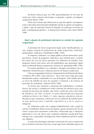 100
      Ações de enfermagem para o controle do câncer




              No Brasil, estima-se que, em 1999, aproximadamente 26 mil casos de
      mortes por câncer estavam relacionados à exposição a agentes carcinógenos
      ocupacionais (Brasil, 1999).
              Vários são os fatores que influenciam na ação dos agentes cancerígenos,
      como a dose diária absorvida pelo trabalhador exposto ao agente carcinogênico,
      a idade, o tipo de exposição (através da ingestão, da respiração ou através da
      pele), a predisposição genética, as doenças pré-existentes, entre outros (OPAS,
      1989).



      - Qual a atuação do profissional enfermeiro no controle da exposição
      ocupacional?

              A prevenção do câncer ocupacional requer ações interdisciplinares, ou
      seja, atuação conjunta de profissionais de saúde ocupacional, sanitaristas,
      pesquisadores, sindicatos e trabalhadores (IARC, 1994).
              As empresas, sindicatos e os órgãos públicos devem desenvolver ações
      preventivas, através de programas específicos, para identificação e controle
      dos fatores de risco de câncer presentes nos ambientes de trabalho. Estes
      programas devem fazer busca ativa de trabalhadores que apresentam algum
      sinal ou sintoma de doenças ocupacionais, inclusive nos aposentados (IARC, 1990).
              Os exames periódicos e as avaliações e dosagens toxicológicas são um
      importante instrumento para a detecção precoce de doença ocupacional.
              Cabe aos empregadores fornecer os Equipamentos de Proteção Individuais
      e Coletivos (EPI e EPC), como máscaras e luvas, bem como exigir que sejam
      devidamente usados e substituídos em caso de desgaste. Cabe também prover
      os locais de trabalho de áreas de exaustão e ventilação e de sistemas de
      prevenção de vazamentos (Manual CESAT, 1996).
              As normas que controlam a exposição dos trabalhadores a produtos
      tóxicos são severas e estabelecem limites máximos de tolerância para uma
      jornada de oito horas de trabalho. Este limite, conhecido como valor limite
      de tolerância, até 1981, no Brasil, só estava determinado para duzentas
      substâncias tóxicas (Ver Tabela 3.1 sobre algumas substâncias tóxicas).
      Ressalte-se que a exposição a fatores de risco no ambiente de trabalho torna-
      se mais perniciosa para o aparelho respiratório se a ela se associa o
      tabagismo.
              Ao enfermeiro, junto com a equipe multiprofissional, cabe o papel de
      orientar o trabalhador, dentro ou fora da empresa, quanto aos fatores de risco de
      câncer ocupacional atualmente conhecidos, enfatizando que o tabagismo
      potencializa o risco de câncer, pois a poluição ambiental causada pelo fumo
      interage com a capacidade cancerígena de muitas substâncias químicas usadas
      nas indústrias.
              As ações de enfermagem referentes à prevenção do câncer ocupacional
      não se limitam às descritas neste livro, já que aqui foram abordadas apenas em
 