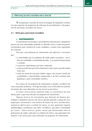 103
                           Ações de Prevenção Primária e Secundária no Controle do Câncer
     Capítulo 3




NDÃ 2 - PREVENÇÃO SECUNDÁRIA DO CÂNCER
IOÇ
TU
R O

            A incorporação crescente de novas tecnologias de diagnóstico resultou
     em uma expansão da perspectiva de utilização de procedimentos e de progra-
     mas de prevenção secundária do câncer.


     2.1 - Meios para a prevenção secundária


            a - RASTREAMENTO
            O rastreamento (screening) é o procedimento utilizado para o diagnóstico
     precoce de uma enfermidade, podendo ser definido como o exame de pessoas
     assintomáticas para classificá-las como candidatas a exames mais requintados
     de avaliação.
            Para que o procedimento de rastreamento seja aplicável, é necessário
     que:
            • a enfermidade seja um problema de saúde pública prioritário - isto é:
             deve ter morbidade e mortalidade elevadas - e ser passível de prevenção
             e controle;
            • o processo saúde-doença seja bem conhecido;
            • a doença tenha fase pré-clínica detectável e seja curável, quando tratada
             nesta fase;
            • exista um exame de execução simples, seguro, não invasivo, barato, de
             sensibilidade e especificidade comprovadas e de fácil aceitação pela
             população e pela comunidade científica.


            No começo de um programa de rastreamento, é grande a incidência de
     casos avançados da doença. Ao longo do tempo, vai-se verificando um aumento
     do número dos casos detectados em fase inicial ou pré-clínica.
            O câncer cérvico-uterino apresenta todas as características de uma
     doença para a qual está indicado um programa de rastreamento.
            Algumas técnicas de rastreamento para detecção de doenças pré-
     malignas e diagnóstico precoce do câncer, quando aplicadas a grupos de risco
     (população assintomática com história de fatores de risco reconhecidos),
     mostram-se efetivas para o controle do câncer, ou seja, apresentam impacto
     epidemiológico considerável, seja sobre a incidência, seja sobre a mortalidade
     por câncer. Outras técnicas, porém, mesmo que disseminadas entre os
     profissionais de saúde e aplicadas no cotidiano da clínica, não apresentam este
     impacto e não servem para serem utilizadas em programas de rastreamento.
 