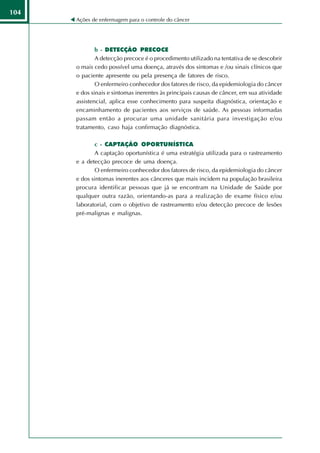 104
      Ações de enfermagem para o controle do câncer




              b - DETECÇÃO PRECOCE
              A detecção precoce é o procedimento utilizado na tentativa de se descobrir
      o mais cedo possível uma doença, através dos sintomas e /ou sinais clínicos que
      o paciente apresente ou pela presença de fatores de risco.
              O enfermeiro conhecedor dos fatores de risco, da epidemiologia do câncer
      e dos sinais e sintomas inerentes às principais causas de câncer, em sua atividade
      assistencial, aplica esse conhecimento para suspeita diagnóstica, orientação e
      encaminhamento de pacientes aos serviços de saúde. As pessoas informadas
      passam então a procurar uma unidade sanitária para investigação e/ou
      tratamento, caso haja confirmação diagnóstica.

             c - CAPTAÇÃO OPORTUNÍSTICA
             A captação oportunística é uma estratégia utilizada para o rastreamento
      e a detecção precoce de uma doença.
             O enfermeiro conhecedor dos fatores de risco, da epidemiologia do câncer
      e dos sintomas inerentes aos cânceres que mais incidem na população brasileira
      procura identificar pessoas que já se encontram na Unidade de Saúde por
      qualquer outra razão, orientando-as para a realização de exame físico e/ou
      laboratorial, com o objetivo de rastreamento e/ou detecção precoce de lesões
      pré-malignas e malignas.
 