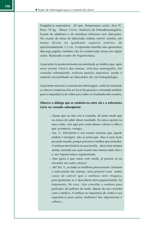 106
      Ações de enfermagem para o controle do câncer




       Freqüência respiratória: 20 ipm. Temperatura axilar: 36,6 ºC.
       Peso: 76 kg. Altura: 1,61m. Ausência de linfoadenomegalias.
       Exame do abdômen e de membros inferiores sem alterações.
       No exame do tórax foi detectado nódulo móvel, indolor, em
       mama direita no quadrante superior externo, de
       aproximadamente 1,5 cm. A expressão mamilar não apresentou
       descarga papilar, também não foi evidenciada massa em região
       axilar. Realizado exame de Papanicolaou.

       A paciente foi posteriormente encaminhada ao médico que, após
       novo exame clínico das mamas, solicitou mamografia. Em
       consulta subseqüente, realizou punção aspirativa, sendo o
       material encaminhado ao laboratório de cito-histopatologia.

       A paciente retornou à consulta de enfermagem, onde foi orientada
       a colocar compressa fria no local da punção e orientada também
       para a importância de voltar para saber os resultados dos exames.

       Observe o diálogo que se estabeleceu entre ela e a enfermeira
       Lúcia na consulta subseqüente:

                Quase que eu não vim à consulta, de tanto medo que
                 eu estava de saber desse resultado. Eu estava quieta no
                 meu canto, vim aqui por conta desses calores e olha o
                 que aconteceu comigo...
                Sra. V., felizmente o seu exame mostrou que aquele

                 nódulo é benigno, não se preocupe. Mas é uma lição
                 pra todo mundo, porque prevenir é melhor que remediar.
                 A senhora tem história na sua família, deve estar sempre
                 atenta, fazendo seu auto-exame das mamas todo mês e
                 o seu Papanicolaou regularmente.
                Mas agora é que estou com medo, já pensou se eu

                 encontro um outro caroço?
                Ah! Sra. V., se todas as mulheres procurassem, fizessem

                 o auto-exame das mamas, seria possível curar tantos
                 casos de câncer que a senhora nem imagina,
                 principalmente se é descoberto bem pequenininho, há
                 tratamento, há cura...Vou convidar a senhora para
                 participar da palestra da tarde, depois da sua consulta
                 com o médico. A senhora se importaria de contar a sua
                 experiência para outras mulheres? Seu depoimento é
                 valioso...
 