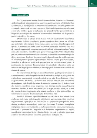 107
                     Ações de Prevenção Primária e Secundária no Controle do Câncer
Capítulo 3



       Comentários

        Sra. V. procurou o serviço de saúde com sinais e sintomas do climatério.
A identificação de fatores de risco na anamnese, particularmente a história familiar
e, sobretudo, a realização do exame clínico das mamas na paciente, permitiram
a detecção precoce de um tumor pequeno. O encaminhamento adequado para
a consulta médica para a realização de procedimento que permitisse o
diagnóstico citológico foi essencial como medida individual de diagnóstico
precoce do câncer de mama.
        Observe que o fato de a Sra. V. não realizar o auto-exame das mamas
regularmente, pode ter contribuído para o retardo na detecção de um nódulo,
que poderia ter sido maligno. Como muitas outras pacientes, é também provável
que Sra. V. tenha estado outras vezes na unidade de saúde e não tenha sido alvo
de captação oportunística e nem tenha participado de práticas educativas. Todos
esses fatos ressaltam a importância de que se revestiu para Sra. V. ter sido atendida
por um profissional enfermeiro que valoriza o exame clínico como estratégia de
detecção precoce do câncer de mama. A abordagem franca dos problemas com
os pacientes permite que eles expressem seus medos e valores que, muitas vezes,
impedem a adesão da prática de promoção e de prevenção em saúde. A
participação de membros da comunidade em atividades educativas pode ser
uma das estratégias para a informação e divulgação das medidas de controle do
câncer de mama.
        As características biológicas, os conhecimentos que hoje se tem sobre o
câncer de mama e a atual disponibilidade de recursos tecnológicos, não justificam
a adoção de programas de prevenção primária, ou seja, de medidas que evitem
o aparecimento da doença. A maioria dos esforços relacionados ao controle
dessa doença está dirigida às ações de detecção precoce, isto é, à descoberta
dos tumores mamários ainda pequenos, com doença restrita ao parênquima
mamário. Portanto, é muito importante para o diagnóstico da doença o exame
das mamas feito mensalmente pela própria mulher e o feito pelo médico ou
enfermeiro no decurso de uma consulta, de rotina ou não.
        O câncer de mama é provavelmente o tipo de câncer mais temido pelas
mulheres, sobretudo pelo impacto psicológico que provoca, visto envolver
negativamente a percepção da sexualidade e a própria imagem pessoal, mais
do que se observa em qualquer outro tipo de câncer. É também a neoplasia
maligna de maior ocorrência entre as mulheres em muitos países, representando,
no Brasil, a primeira ou a segunda mais freqüente, dependendo da região
considerada (nas regiões Norte e Centro-Oeste, ele cede o primeiro lugar para
o câncer de colo do útero), conforme apresentado na Figura 3.1.
 