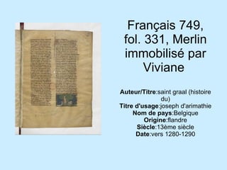 Français 749, fol. 331, Merlin immobilisé par Viviane  Auteur/Titre :saint graal (histoire du) Titre d'usage :joseph d'arimathie Nom de pays :Belgique Origine :flandre Siècle :13ème siècle Date :vers 1280-1290 