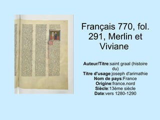 Français 770, fol. 291, Merlin et Viviane  Auteur/Titre :saint graal (histoire du) Titre d'usage :joseph d'arimathie Nom de pays :France Origine :france.nord Siècle :13ème siècle Date :vers 1280-1290 