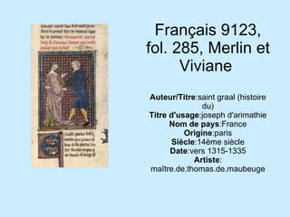 Français 9123, fol. 285, Merlin et Viviane  Auteur/Titre :saint graal (histoire du) Titre d'usage :joseph d'arimathie Nom de pays :France Origine :paris Siècle :14ème siècle Date :vers 1315-1335 Artiste : maître.de.thomas.de.maubeuge 