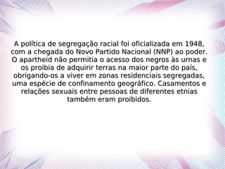 A política de segregação racial foi oficializada em 1948,A política de segregação racial foi oficializada em 1948,
com a chegada do Novo Partido Nacional (NNP) ao poder.com a chegada do Novo Partido Nacional (NNP) ao poder.
O apartheid não permitia o acesso dos negros às urnas eO apartheid não permitia o acesso dos negros às urnas e
os proibia de adquirir terras na maior parte do país,os proibia de adquirir terras na maior parte do país,
obrigando-os a viver em zonas residenciais segregadas,obrigando-os a viver em zonas residenciais segregadas,
uma espécie de confinamento geográfico. Casamentos euma espécie de confinamento geográfico. Casamentos e
relações sexuais entre pessoas de diferentes etniasrelações sexuais entre pessoas de diferentes etnias
também eram proibidos.também eram proibidos.
 