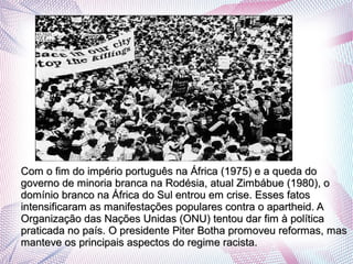 .
Com o fim do império português na África (1975) e a queda doCom o fim do império português na África (1975) e a queda do
governo de minoria branca na Rodésia, atual Zimbábue (1980), ogoverno de minoria branca na Rodésia, atual Zimbábue (1980), o
domínio branco na África do Sul entrou em crise. Esses fatosdomínio branco na África do Sul entrou em crise. Esses fatos
intensificaram as manifestações populares contra o apartheid. Aintensificaram as manifestações populares contra o apartheid. A
Organização das Nações Unidas (ONU) tentou dar fim à políticaOrganização das Nações Unidas (ONU) tentou dar fim à política
praticada no país. O presidente Piter Botha promoveu reformas, maspraticada no país. O presidente Piter Botha promoveu reformas, mas
manteve os principais aspectos do regime racista.manteve os principais aspectos do regime racista.
 