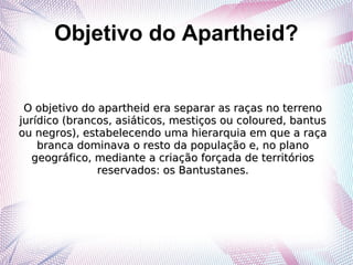 Objetivo do Apartheid?
O objetivo do apartheid era separar as raças no terrenoO objetivo do apartheid era separar as raças no terreno
jurídico (brancos, asiáticos, mestiços ou coloured, bantusjurídico (brancos, asiáticos, mestiços ou coloured, bantus
ou negros), estabelecendo uma hierarquia em que a raçaou negros), estabelecendo uma hierarquia em que a raça
branca dominava o resto da população e, no planobranca dominava o resto da população e, no plano
geográfico, mediante a criação forçada de territóriosgeográfico, mediante a criação forçada de territórios
reservados: os Bantustanes.reservados: os Bantustanes.
 
