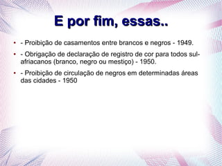 E por fim, essas..E por fim, essas..
● - Proibição de casamentos entre brancos e negros - 1949.
● - Obrigação de declaração de registro de cor para todos sul-
afriacanos (branco, negro ou mestiço) - 1950.
● - Proibição de circulação de negros em determinadas áreas
das cidades - 1950
 