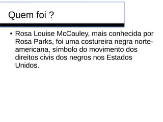 Quem foi ? 
● Rosa Louise McCauley, mais conhecida por 
Rosa Parks, foi uma costureira negra norte-americana, 
símbolo do movimento dos 
direitos civis dos negros nos Estados 
Unidos. 
 