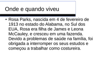 Onde e quando viveu 
● Rosa Parks, nascida em 4 de fevereiro de 
1913 no estado do Alabama, no Sul dos 
EUA, Rosa era filha de James e Leona 
McCauley, e cresceu em uma fazenda. 
Devido a problemas de saúde na família, foi 
obrigada a interromper os seus estudos e 
começou a trabalhar como costureira. 
 