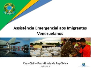 Assistência Emergencial aos Imigrantes
Venezuelanos
Casa Civil – Presidência da República
24/07/2018
 