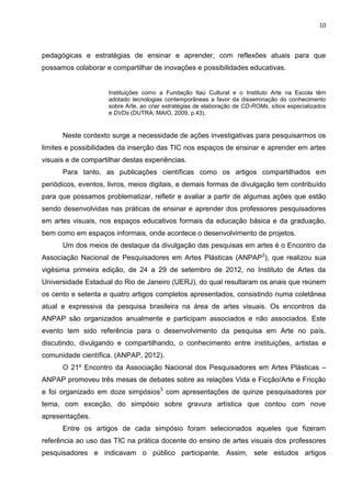 10
pedagógicas e estratégias de ensinar e aprender, com reflexões atuais para que
possamos colaborar e compartilhar de inovações e possibilidades educativas.
Instituições como a Fundação Itaú Cultural e o Instituto Arte na Escola têm
adotado tecnologias contemporâneas a favor da disseminação do conhecimento
sobre Arte, ao criar estratégias de elaboração de CD-ROMs, sítios especializados
e DVDs (DUTRA; MAIO, 2009, p.43).
Neste contexto surge a necessidade de ações investigativas para pesquisarmos os
limites e possibilidades da inserção das TIC nos espaços de ensinar e aprender em artes
visuais e de compartilhar destas experiências.
Para tanto, as publicações científicas como os artigos compartilhados em
periódicos, eventos, livros, meios digitais, e demais formas de divulgação tem contribuído
para que possamos problematizar, refletir e avaliar a partir de algumas ações que estão
sendo desenvolvidas nas práticas de ensinar e aprender dos professores pesquisadores
em artes visuais, nos espaços educativos formais da educação básica e da graduação,
bem como em espaços informais, onde acontece o desenvolvimento de projetos.
Um dos meios de destaque da divulgação das pesquisas em artes é o Encontro da
Associação Nacional de Pesquisadores em Artes Plásticas (ANPAP2
), que realizou sua
vigésima primeira edição, de 24 a 29 de setembro de 2012, no Instituto de Artes da
Universidade Estadual do Rio de Janeiro (UERJ), do qual resultaram os anais que reúnem
os cento e setenta e quatro artigos completos apresentados, consistindo numa coletânea
atual e expressiva da pesquisa brasileira na área de artes visuais. Os encontros da
ANPAP são organizados anualmente e participam associados e não associados. Este
evento tem sido referência para o desenvolvimento da pesquisa em Arte no país,
discutindo, divulgando e compartilhando, o conhecimento entre instituições, artistas e
comunidade científica. (ANPAP, 2012).
O 21º Encontro da Associação Nacional dos Pesquisadores em Artes Plásticas –
ANPAP promoveu três mesas de debates sobre as relações Vida e Ficção/Arte e Fricção
e foi organizado em doze simpósios3
com apresentações de quinze pesquisadores por
tema, com exceção, do simpósio sobre gravura artística que contou com nove
apresentações.
Entre os artigos de cada simpósio foram selecionados aqueles que fizeram
referência ao uso das TIC na prática docente do ensino de artes visuais dos professores
pesquisadores e indicavam o público participante. Assim, sete estudos artigos
 