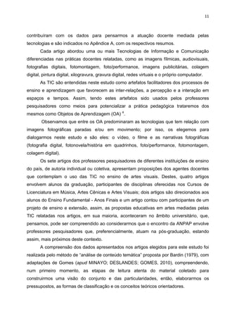 11
contribuíram com os dados para pensarmos a atuação docente mediada pelas
tecnologias e são indicados no Apêndice A, com os respectivos resumos.
Cada artigo abordou uma ou mais Tecnologias de Informação e Comunicação
diferenciadas nas práticas docentes relatadas, como as imagens fílmicas, audiovisuais,
fotografias digitais, fotomontagem, foto/performance, imagens publicitárias, colagem
digital, pintura digital, xilogravura, gravura digital, redes virtuais e o próprio computador.
As TIC são entendidas neste estudo como artefatos facilitadores dos processos de
ensino e aprendizagem que favorecem as inter-relações, a percepção e a interação em
espaços e tempos. Assim, tendo estes artefatos sido usados pelos professores
pesquisadores como meios para potencializar a prática pedagógica trataremos dos
mesmos como Objetos de Aprendizagem (OA) 4
.
Observamos que entre os OA predominaram as tecnologias que tem relação com
imagens fotográficas paradas e/ou em movimento; por isso, os elegemos para
dialogarmos neste estudo e são eles: o vídeo, o filme e as narrativas fotográficas
(fotografia digital, fotonovela/história em quadrinhos, foto/performance, fotomontagem,
colagem digital).
Os sete artigos dos professores pesquisadores de diferentes instituições de ensino
do país, de autoria individual ou coletiva, apresentam proposições dos agentes docentes
que contemplam o uso das TIC no ensino de artes visuais. Destes, quatro artigos
envolvem alunos da graduação, participantes de disciplinas oferecidas nos Cursos de
Licenciatura em Música, Artes Cênicas e Artes Visuais; dois artigos são direcionados aos
alunos do Ensino Fundamental - Anos Finais e um artigo contou com participantes de um
projeto de ensino e extensão, assim, as propostas educativas em artes mediadas pelas
TIC relatadas nos artigos, em sua maioria, aconteceram no âmbito universitário, que,
pensamos, pode ser compreendido ao considerarmos que o encontro da ANPAP envolve
professores pesquisadores que, preferencialmente, atuam na pós-graduação, estando
assim, mais próximos deste contexto.
A compreensão dos dados apresentados nos artigos elegidos para este estudo foi
realizada pelo método de “análise de conteúdo temática” proposta por Bardin (1979), com
adaptações de Gomes (apud MINAYO; DESLANDES; GOMES, 2010), compreendendo,
num primeiro momento, as etapas de leitura atenta do material coletado para
construirmos uma visão do conjunto e das particularidades, então, elaborarmos os
pressupostos, as formas de classificação e os conceitos teóricos orientadores.
 