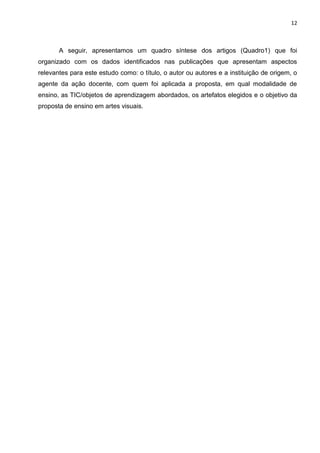 12
A seguir, apresentamos um quadro síntese dos artigos (Quadro1) que foi
organizado com os dados identificados nas publicações que apresentam aspectos
relevantes para este estudo como: o título, o autor ou autores e a instituição de origem, o
agente da ação docente, com quem foi aplicada a proposta, em qual modalidade de
ensino, as TIC/objetos de aprendizagem abordados, os artefatos elegidos e o objetivo da
proposta de ensino em artes visuais.
 