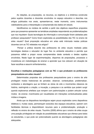 1
As relações, as proposições, os recursos, os objetivos e a dinâmica construída
pelos sujeitos docentes e discentes envolvidos no espaço educativo e descritas nos
artigos publicados nos anais, apresentam-se, neste momento, como instrumentos
viabilizadores para a interpretação e compreensão dos dados em estudo.
Identificamos os núcleos de sentido a partir dos objetivos específicos propostos
para que possamos apresentar as temáticas ampliadas respondendo as problematizações
que nos inquietam: Quais tecnologias de informação e comunicação foram adotadas pelo
professor pesquisador? Como foram exploradas as possibilidades das TIC no ensino de
artes visuais? Qual proposição educativa em artes está imbricada nestas práticas
docentes com as TIC relatadas nos artigos?
Pensar a prática docente dos professores de artes visuais mediada pelas
tecnologias desloca o educador do lugar fixo no ambiente educativo e permite que
possamos refletir e propor novas compreensões deste contexto e destes sujeitos
envolvidos. Neste lugar de experimentações, dispomos de proposições, processos e
investiduras em metodologias de ensinar a aprender que nos colocam em situação de
fazer escolhas e assumir enfrentamentos.
Escolhas e mediações pedagógicas com as TIC: o que produzem os professores
pesquisadores em artes visuais?
Determinadas propostas dos professores pesquisadores para o ensino da arte
privilegiam modos tradicionais de perceber, observar, contextualizar, problematizar,
conteúdos e abordagens que se limitam as obras de arte e movimentos clássicos da
história, restringindo a criação, a inovação, a pesquisa e os sentidos que podem surgir
quando exploramos artefatos que rompem com padronizações e podem articular outros
modos de ensinar, incentivados por visualidades em interações contextualizadas pelas
mídias e imagens.
Ainda que os dispositivos tecnológicos sejam pouco explorados como dispositivos
didáticos e, muitas vezes, permaneçam excluídos dos espaços educativos, operam com
facilidades técnicas e disponibilizam recursos para a problematização, produção e
reflexão no ensino de artes visuais. Tourinho (2009) afirma que o ensino de artes ocupa
uma posição privilegiada em relação às possibilidades educativas que oferece para todos
os estudantes, o que pode ser potencializado quando as abordagens pedagógicas são
adequadas.
14
 