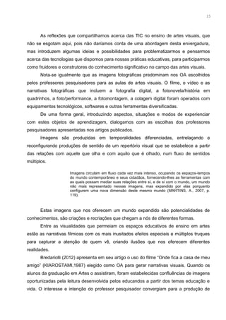 2
As reflexões que compartilhamos acerca das TIC no ensino de artes visuais, que
não se esgotam aqui, pois não daríamos conta de uma abordagem desta envergadura,
mas introduzem algumas ideias e possibilidades para problematizarmos e pensarmos
acerca das tecnologias que dispomos para nossas práticas educativas, para participarmos
como fruidores e construtores do conhecimento significativo no campo das artes visuais.
Nota-se igualmente que as imagens fotográficas predominam nos OA escolhidos
pelos professores pesquisadores para as aulas de artes visuais. O filme, o vídeo e as
narrativas fotográficas que incluem a fotografia digital, a fotonovela/história em
quadrinhos, a foto/performance, a fotomontagem, a colagem digital foram operados com
equipamentos tecnológicos, softwares e outras ferramentas diversificadas.
De uma forma geral, introduzindo aspectos, situações e modos de experienciar
com estes objetos de aprendizagem, dialogamos com as escolhas dos professores
pesquisadores apresentadas nos artigos publicados.
Imagens são produzidas em temporalidades diferenciadas, entrelaçando e
reconfigurando produções de sentido de um repertório visual que se estabelece a partir
das relações com aquele que olha e com aquilo que é olhado, num fluxo de sentidos
múltiplos.
Imagens circulam em fluxo cada vez mais intenso, ocupando os espaços-tempos
do mundo contemporâneo e seus cidadãos, fornecendo-lhes as ferramentas com
as quais possam mediar suas relações entre si, e de si com o mundo, um mundo
não mais representado nessas imagens, mas expandido por elas porquanto
configurem uma nova dimensão deste mesmo mundo (MARTINS, A., 2007, p.
119).
Estas imagens que nos oferecem um mundo expandido são potencialidades de
conhecimentos, são criações e recriações que chegam a nós de diferentes formas.
Entre as visualidades que permeiam os espaços educativos de ensino em artes
estão as narrativas fílmicas com os mais inusitados efeitos especiais e múltiplos truques
para capturar a atenção de quem vê, criando ilusões que nos oferecem diferentes
realidades.
Bredariolli (2012) apresenta em seu artigo o uso do filme “Onde fica a casa de meu
amigo” (KIAROSTAMI,1987) elegido como OA para gerar narrativas visuais. Quando os
alunos da graduação em Artes o assistiram, foram estabelecidas confluências de imagens
oportunizadas pela leitura desenvolvida pelos educandos a partir dos temas educação e
vida. O interesse e intenção do professor pesquisador convergiam para a produção de
15
 