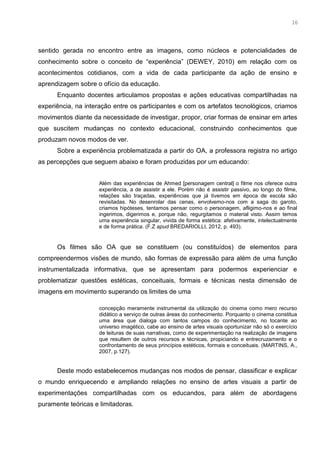 3
sentido gerada no encontro entre as imagens, como núcleos e potencialidades de
conhecimento sobre o conceito de “experiência” (DEWEY, 2010) em relação com os
acontecimentos cotidianos, com a vida de cada participante da ação de ensino e
aprendizagem sobre o ofício da educação.
Enquanto docentes articulamos propostas e ações educativas compartilhadas na
experiência, na interação entre os participantes e com os artefatos tecnológicos, criamos
movimentos diante da necessidade de investigar, propor, criar formas de ensinar em artes
que suscitem mudanças no contexto educacional, construindo conhecimentos que
produzam novos modos de ver.
Sobre a experiência problematizada a partir do OA, a professora registra no artigo
as percepções que seguem abaixo e foram produzidas por um educando:
Além das experiências de Ahmed [personagem central] o filme nos oferece outra
experiência, a de assistir a ele. Porém não é assistir passivo, ao longo do filme,
relações são traçadas, experiências que já tivemos em época de escola são
revisitadas. No desenrolar das cenas, envolvemo-nos com a saga do garoto,
criamos hipóteses, tentamos pensar como o personagem, afligimo-nos e ao final
ingerimos, digerimos e, porque não, regurgitamos o material visto. Assim temos
uma experiência singular, vivida de forma estética: afetivamente, intelectualmente
e de forma prática. (F.Z apud BREDARIOLLI, 2012, p. 493).
Os filmes são OA que se constituem (ou constituídos) de elementos para
compreendermos visões de mundo, são formas de expressão para além de uma função
instrumentalizada informativa, que se apresentam para podermos experienciar e
problematizar questões estéticas, conceituais, formais e técnicas nesta dimensão de
imagens em movimento superando os limites de uma
concepção meramente instrumental da utilização do cinema como mero recurso
didático a serviço de outras áreas do conhecimento. Porquanto o cinema constitua
uma área que dialoga com tantos campos do conhecimento, no tocante ao
universo imagético, cabe ao ensino de artes visuais oportunizar não só o exercício
de leituras de suas narrativas, como de experimentação na realização de imagens
que resultem de outros recursos e técnicas, propiciando e entrecruzamento e o
confrontamento de seus princípios estéticos, formais e conceituais. (MARTINS, A.,
2007, p.127).
Deste modo estabelecemos mudanças nos modos de pensar, classificar e explicar
o mundo enriquecendo e ampliando relações no ensino de artes visuais a partir de
experimentações compartilhadas com os educandos, para além de abordagens
puramente teóricas e limitadoras.
16
 