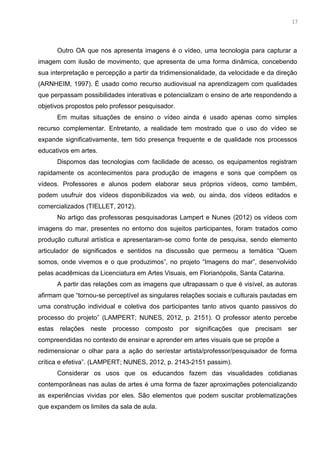 4
Outro OA que nos apresenta imagens é o vídeo, uma tecnologia para capturar a
imagem com ilusão de movimento, que apresenta de uma forma dinâmica, concebendo
sua interpretação e percepção a partir da tridimensionalidade, da velocidade e da direção
(ARNHEIM, 1997). É usado como recurso audiovisual na aprendizagem com qualidades
que perpassam possibilidades interativas e potencializam o ensino de arte respondendo a
objetivos propostos pelo professor pesquisador.
Em muitas situações de ensino o vídeo ainda é usado apenas como simples
recurso complementar. Entretanto, a realidade tem mostrado que o uso do vídeo se
expande significativamente, tem tido presença frequente e de qualidade nos processos
educativos em artes.
Dispomos das tecnologias com facilidade de acesso, os equipamentos registram
rapidamente os acontecimentos para produção de imagens e sons que compõem os
vídeos. Professores e alunos podem elaborar seus próprios vídeos, como também,
podem usufruir dos vídeos disponibilizados via web, ou ainda, dos vídeos editados e
comercializados (TIELLET, 2012).
No artigo das professoras pesquisadoras Lampert e Nunes (2012) os vídeos com
imagens do mar, presentes no entorno dos sujeitos participantes, foram tratados como
produção cultural artística e apresentaram-se como fonte de pesquisa, sendo elemento
articulador de significados e sentidos na discussão que permeou a temática “Quem
somos, onde vivemos e o que produzimos”, no projeto “Imagens do mar”, desenvolvido
pelas acadêmicas da Licenciatura em Artes Visuais, em Florianópolis, Santa Catarina.
A partir das relações com as imagens que ultrapassam o que é visível, as autoras
afirmam que “tornou-se perceptível as singulares relações sociais e culturais pautadas em
uma construção individual e coletiva dos participantes tanto ativos quanto passivos do
processo do projeto” (LAMPERT; NUNES, 2012, p. 2151). O professor atento percebe
estas relações neste processo composto por significações que precisam ser
compreendidas no contexto de ensinar e aprender em artes visuais que se propõe a
redimensionar o olhar para a ação do ser/estar artista/professor/pesquisador de forma
crítica e efetiva”. (LAMPERT; NUNES, 2012, p. 2143-2151 passim).
Considerar os usos que os educandos fazem das visualidades cotidianas
contemporâneas nas aulas de artes é uma forma de fazer aproximações potencializando
as experiências vividas por eles. São elementos que podem suscitar problematizações
que expandem os limites da sala de aula.
17
 