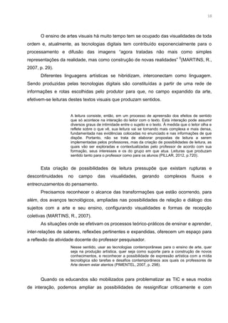5
O ensino de artes visuais há muito tempo tem se ocupado das visualidades de toda
ordem e, atualmente, as tecnologias digitais tem contribuído exponencialmente para o
processamento e difusão das imagens “agora tratadas não mais como simples
representações da realidade, mas como construção de novas realidades” 5
(MARTINS, R.,
2007, p. 29).
Diferentes linguagens artísticas se hibridizam, interconectam como linguagem.
Sendo produzidas pelas tecnologias digitais são constituídas a partir de uma rede de
informações e rotas escolhidas pelo produtor para que, no campo expandido da arte,
efetivem-se leituras destes textos visuais que produzam sentidos.
A leitura consiste, então, em um processo de apreensão dos efeitos de sentido
que só acontece na interação do leitor com o texto. Esta interação pode assumir
diversos graus de intimidade entre o sujeito e o texto. À medida que o leitor olha e
reflete sobre o que vê, sua leitura vai se tornando mais complexa e mais densa,
fundamentada nas evidências colocadas no enunciado e nas informações de que
dispõe. Portanto, não se trata de elaborar propostas de leitura a serem
implementadas pelos professores, mas da criação de possibilidades de leitura, as
quais vão ser exploradas e contextualizadas pelo professor de acordo com sua
formação, seus interesses e os do grupo em que atua. Leituras que produzam
sentido tanto para o professor como para os alunos (PILLAR, 2012, p.720).
Esta criação de possibilidades de leitura pressupõe que existam rupturas e
descontinuidades no campo das visualidades, gerando complexos fluxos e
entrecruzamentos do pensamento.
Precisamos reconhecer o alcance das transformações que estão ocorrendo, para
além, dos avanços tecnológicos, ampliadas nas possibilidades de relação e diálogo dos
sujeitos com a arte e seu ensino, configurando visualidades e formas de recepção
coletivas (MARTINS, R., 2007).
As situações onde se efetivam os processos teórico-práticos de ensinar e aprender,
inter-relações de saberes, reflexões pertinentes e expandidas, oferecem um espaço para
a reflexão da atividade docente do professor pesquisador.
Nesse sentido, usar as tecnologias contemporâneas para o ensino de arte, quer
seja na produção artística, quer seja como suporte para a construção de novos
conhecimentos, e reconhecer a possibilidade de expressão artística com a mídia
tecnológica são tarefas e desafios contemporâneos aos quais os professores de
Arte devem estar atentos (PIMENTEL, 2007, p. 298).
Quando os educandos são mobilizados para problematizar as TIC e seus modos
de interação, podemos ampliar as possibilidades de ressignificar criticamente e com
18
 