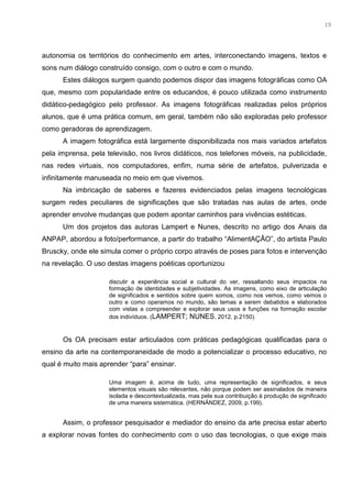 6
autonomia os territórios do conhecimento em artes, interconectando imagens, textos e
sons num diálogo construído consigo, com o outro e com o mundo.
Estes diálogos surgem quando podemos dispor das imagens fotográficas como OA
que, mesmo com popularidade entre os educandos, é pouco utilizada como instrumento
didático-pedagógico pelo professor. As imagens fotográficas realizadas pelos próprios
alunos, que é uma prática comum, em geral, também não são exploradas pelo professor
como geradoras de aprendizagem.
A imagem fotográfica está largamente disponibilizada nos mais variados artefatos
pela imprensa, pela televisão, nos livros didáticos, nos telefones móveis, na publicidade,
nas redes virtuais, nos computadores, enfim, numa série de artefatos, pulverizada e
infinitamente manuseada no meio em que vivemos.
Na imbricação de saberes e fazeres evidenciados pelas imagens tecnológicas
surgem redes peculiares de significações que são tratadas nas aulas de artes, onde
aprender envolve mudanças que podem apontar caminhos para vivências estéticas.
Um dos projetos das autoras Lampert e Nunes, descrito no artigo dos Anais da
ANPAP, abordou a foto/performance, a partir do trabalho “AlimentAÇÃO”, do artista Paulo
Bruscky, onde ele simula comer o próprio corpo através de poses para fotos e intervenção
na revelação. O uso destas imagens poéticas oportunizou
discutir a experiência social e cultural do ver, ressaltando seus impactos na
formação de identidades e subjetividades. As imagens, como eixo de articulação
de significados e sentidos sobre quem somos, como nos vemos, como vemos o
outro e como operamos no mundo, são temas a serem debatidos e elaborados
com vistas a compreender e explorar seus usos e funções na formação escolar
dos indivíduos. (LAMPERT; NUNES, 2012, p.2150).
Os OA precisam estar articulados com práticas pedagógicas qualificadas para o
ensino da arte na contemporaneidade de modo a potencializar o processo educativo, no
qual é muito mais aprender “para” ensinar.
Uma imagem é, acima de tudo, uma representação de significados, e seus
elementos visuais são relevantes, não porque podem ser assinalados de maneira
isolada e descontextualizada, mas pela sua contribuição à produção de significado
de uma maneira sistemática. (HERNÁNDEZ, 2009, p.199).
Assim, o professor pesquisador e mediador do ensino da arte precisa estar aberto
a explorar novas fontes do conhecimento com o uso das tecnologias, o que exige mais
19
 