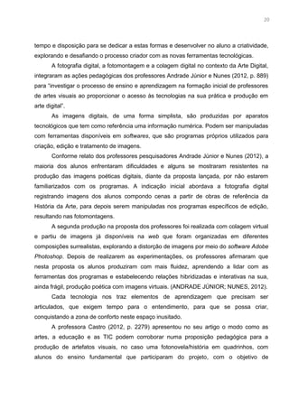7
tempo e disposição para se dedicar a estas formas e desenvolver no aluno a criatividade,
explorando e desafiando o processo criador com as novas ferramentas tecnológicas.
A fotografia digital, a fotomontagem e a colagem digital no contexto da Arte Digital,
integraram as ações pedagógicas dos professores Andrade Júnior e Nunes (2012, p. 889)
para “investigar o processo de ensino e aprendizagem na formação inicial de professores
de artes visuais ao proporcionar o acesso às tecnologias na sua prática e produção em
arte digital”.
As imagens digitais, de uma forma simplista, são produzidas por aparatos
tecnológicos que tem como referência uma informação numérica. Podem ser manipuladas
com ferramentas disponíveis em softwares, que são programas próprios utilizados para
criação, edição e tratamento de imagens.
Conforme relato dos professores pesquisadores Andrade Júnior e Nunes (2012), a
maioria dos alunos enfrentaram dificuldades e alguns se mostraram resistentes na
produção das imagens poéticas digitais, diante da proposta lançada, por não estarem
familiarizados com os programas. A indicação inicial abordava a fotografia digital
registrando imagens dos alunos compondo cenas a partir de obras de referência da
História da Arte, para depois serem manipuladas nos programas específicos de edição,
resultando nas fotomontagens.
A segunda produção na proposta dos professores foi realizada com colagem virtual
e partiu de imagens já disponíveis na web que foram organizadas em diferentes
composições surrealistas, explorando a distorção de imagens por meio do software Adobe
Photoshop. Depois de realizarem as experimentações, os professores afirmaram que
nesta proposta os alunos produziram com mais fluidez, aprendendo a lidar com as
ferramentas dos programas e estabelecendo relações hibridizadas e interativas na sua,
ainda frágil, produção poética com imagens virtuais. (ANDRADE JÚNIOR; NUNES, 2012).
Cada tecnologia nos traz elementos de aprendizagem que precisam ser
articulados, que exigem tempo para o entendimento, para que se possa criar,
conquistando a zona de conforto neste espaço inusitado.
A professora Castro (2012, p. 2279) apresentou no seu artigo o modo como as
artes, a educação e as TIC podem corroborar numa proposição pedagógica para a
produção de artefatos visuais, no caso uma fotonovela/história em quadrinhos, com
alunos do ensino fundamental que participaram do projeto, com o objetivo de
20
 