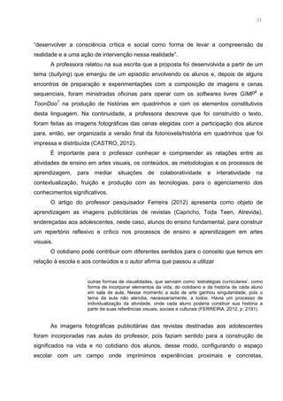 8
“desenvolver a consciência crítica e social como forma de levar a compreensão da
realidade e a uma ação de intervenção nessa realidade”.
A professora relatou na sua escrita que a proposta foi desenvolvida a partir de um
tema (bullying) que emergiu de um episódio envolvendo os alunos e, depois de alguns
encontros de preparação e experimentações com a composição de imagens e cenas
sequenciais, foram ministradas oficinas para operar com os softwares livres GIMP6
e
ToonDoo7
na produção de histórias em quadrinhos e com os elementos constitutivos
desta linguagem. Na continuidade, a professora descreve que foi construído o texto,
foram feitas as imagens fotográficas das cenas elegidas com a participação dos alunos
para, então, ser organizada a versão final da fotonovela/história em quadrinhos que foi
impressa e distribuída (CASTRO, 2012).
É importante para o professor conhecer e compreender as relações entre as
atividades de ensino em artes visuais, os conteúdos, as metodologias e os processos de
aprendizagem, para mediar situações de colaboratividade e interatividade na
contextualização, fruição e produção com as tecnologias, para o agenciamento dos
conhecimentos significativos.
O artigo do professor pesquisador Ferreira (2012) apresenta como objeto de
aprendizagem as imagens publicitárias de revistas (Capricho, Toda Teen, Atrevida),
endereçadas aos adolescentes, neste caso, alunos do ensino fundamental, para construir
um repertório reflexivo e crítico nos processos de ensino e aprendizagem em artes
visuais.
O cotidiano pode contribuir com diferentes sentidos para o conceito que temos em
relação à escola e aos conteúdos e o autor afirma que passou a utilizar
outras formas de visualidades, que serviam como ‘estratégias curriculares’, como
forma de incorporar elementos da vida, do cotidiano e da história de cada aluno
em sala de aula. Nesse momento a aula de arte ganhou singularidade, pois o
tema da aula não atendia, necessariamente, a todos. Havia um processo de
individualização da atividade, onde cada aluno poderia construir sua história a
partir de suas referências visuais, sociais e culturais (FERREIRA, 2012, p. 2191).
As imagens fotográficas publicitárias das revistas destinadas aos adolescentes
foram incorporadas nas aulas do professor, pois faziam sentido para a construção de
significados na vida e no cotidiano dos alunos, desse modo, configurando o espaço
escolar com um campo onde imprimimos experiências proximais e concretas,
21
 