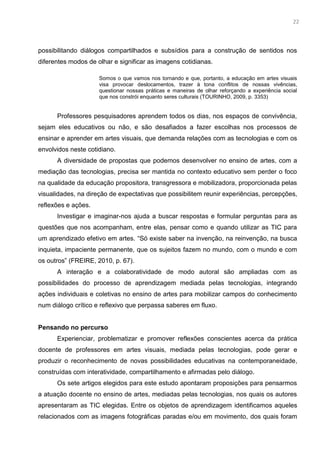 9
possibilitando diálogos compartilhados e subsídios para a construção de sentidos nos
diferentes modos de olhar e significar as imagens cotidianas.
Somos o que vamos nos tornando e que, portanto, a educação em artes visuais
visa provocar deslocamentos, trazer à tona conflitos de nossas vivências,
questionar nossas práticas e maneiras de olhar reforçando a experiência social
que nos constrói enquanto seres culturais (TOURINHO, 2009, p. 3353)
Professores pesquisadores aprendem todos os dias, nos espaços de convivência,
sejam eles educativos ou não, e são desafiados a fazer escolhas nos processos de
ensinar e aprender em artes visuais, que demanda relações com as tecnologias e com os
envolvidos neste cotidiano.
A diversidade de propostas que podemos desenvolver no ensino de artes, com a
mediação das tecnologias, precisa ser mantida no contexto educativo sem perder o foco
na qualidade da educação propositora, transgressora e mobilizadora, proporcionada pelas
visualidades, na direção de expectativas que possibilitem reunir experiências, percepções,
reflexões e ações.
Investigar e imaginar-nos ajuda a buscar respostas e formular perguntas para as
questões que nos acompanham, entre elas, pensar como e quando utilizar as TIC para
um aprendizado efetivo em artes. “Só existe saber na invenção, na reinvenção, na busca
inquieta, impaciente permanente, que os sujeitos fazem no mundo, com o mundo e com
os outros” (FREIRE, 2010, p. 67).
A interação e a colaboratividade de modo autoral são ampliadas com as
possibilidades do processo de aprendizagem mediada pelas tecnologias, integrando
ações individuais e coletivas no ensino de artes para mobilizar campos do conhecimento
num diálogo crítico e reflexivo que perpassa saberes em fluxo.
Pensando no percurso
Experienciar, problematizar e promover reflexões conscientes acerca da prática
docente de professores em artes visuais, mediada pelas tecnologias, pode gerar e
produzir o reconhecimento de novas possibilidades educativas na contemporaneidade,
construídas com interatividade, compartilhamento e afirmadas pelo diálogo.
Os sete artigos elegidos para este estudo apontaram proposições para pensarmos
a atuação docente no ensino de artes, mediadas pelas tecnologias, nos quais os autores
apresentaram as TIC elegidas. Entre os objetos de aprendizagem identificamos aqueles
relacionados com as imagens fotográficas paradas e/ou em movimento, dos quais foram
22
 