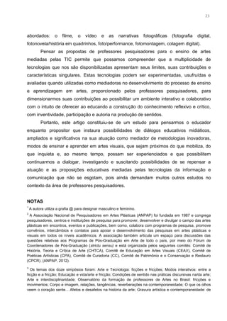 10
abordados: o filme, o vídeo e as narrativas fotográficas (fotografia digital,
fotonovela/história em quadrinhos, foto/performance, fotomontagem, colagem digital).
Pensar as propostas de professores pesquisadores para o ensino de artes
mediadas pelas TIC permite que possamos compreender que a multiplicidade de
tecnologias que nos são disponibilizadas apresentam seus limites, suas contribuições e
características singulares. Estas tecnologias podem ser experimentadas, usufruídas e
avaliadas quando utilizadas como mediadoras no desenvolvimento do processo de ensino
e aprendizagem em artes, proporcionado pelos professores pesquisadores, para
dimensionarmos suas contribuições ao possibilitar um ambiente interativo e colaborativo
com o intuito de oferecer ao educando a construção do conhecimento reflexivo e crítico,
com inventividade, participação e autoria na produção de sentidos.
Portanto, este artigo constituiu-se de um estudo para pensarmos o educador
enquanto propositor que instaura possibilidades de diálogos educativos midiáticos,
ampliados e significativos na sua atuação como mediador de metodologias inovadoras,
modos de ensinar e aprender em artes visuais, que sejam próximos do que mobiliza, do
que inquieta e, ao mesmo tempo, possam ser experienciados e que possibilitem
continuarmos a dialogar, investigando e suscitando possibilidades de se repensar a
atuação e as proposições educativas mediadas pelas tecnologias da informação e
comunicação que não se esgotam, pois ainda demandam muitos outros estudos no
contexto da área de professores pesquisadores.
NOTAS
1
A autora utiliza a grafia @ para designar masculino e feminino.
2
A Associação Nacional de Pesquisadores em Artes Plásticas (ANPAP) foi fundada em 1987 e congrega
pesquisadores, centros e instituições de pesquisa para promover, desenvolver e divulgar o campo das artes
plásticas em encontros, eventos e publicações, bem como, colabora com programas de pesquisa, promove
convênios, intercâmbios e contatos para apoiar o desenvolvimento das pesquisas em artes plásticas e
visuais em todos os níveis acadêmicos. A associação também articula um espaço para discussões das
questões relativas aos Programas de Pós-Graduação em Arte de todo o país, por meio do Fórum de
Coordenadores de Pós-Graduação (strictu sensu) e está organizada pelos seguintes comitês: Comitê de
História, Teoria e Crítica de Arte (CHTCA), Comitê de Educação em Artes Visuais (CEAV), Comitê de
Poéticas Artísticas (CPA), Comitê de Curadoria (CC), Comitê de Patrimônio e o Conservação e Restauro
(CPCR). (ANPAP, 2012).
3
Os temas dos doze simpósios foram: Arte e Tecnologia: ficções e fricções; Modos interativos: entre a
ficção e a fricção; Educação e vida/arte e fricção; Condições de sentido nas práticas discursivas na/da arte;
Arte e interdisciplinaridade; Observatório da formação de professores de Artes no Brasil: fricções e
movimentos; Corpo e imagem, relações, tangências, reverberações na contemporaneidade; O que os olhos
veem o coração sente... Afetos e desafetos na história da arte; Gravura artística e contemporaneidade: de
23
 