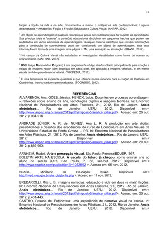 11
fricção e ficção na vida e na arte; Cruzamentos e meios: o múltiplo na arte contemporânea; Lugares
atravessados − Amazônias: Ficção e Fricção; Educação e Cultura Visual. (ANPAP, 2012)
4
Um objeto de aprendizagem é qualquer recurso que possa ser reutilizado para dar suporte ao aprendizado.
Sua principal ideia é "quebrar" o conteúdo educacional disciplinar em pequenos trechos que podem ser
reutilizados em vários ambientes de aprendizagem. Qualquer material eletrônico que provém informações
para a construção de conhecimento pode ser considerado um objeto de aprendizagem, seja essa
informação em forma de uma imagem, uma página HTM, uma animação ou simulação. (BRASIL, 2012).
5
No campo da Cultura Visual são estudadas e investigadas visualidades como forma de acesso ao
conhecimento. (MARTINS, 2007).
6
GNU Image Manipulation Program) é um programa de código aberto voltado principalmente para criação e
edição de imagens raster [com descrição em cada pixel, em oposição a imagens vetoriais], e em menor
escala também para desenho vetorial. (WIKIPÉDIA, 2011).
7
É uma ferramenta de excelente qualidade e que oferece muitos recursos para a criação de Histórias em
Quadrinhos, tiras ou cartoons personalizados. (TOONDOO, 2012)
REFERÊNCIAS
ALVARENGA, Ana; GÓES, Jéssica; HENCK, Joice. Docentes em processo aprendizagem
– reflexões sobre ensino da arte, tecnologias digitais e imagens técnicas. In: Encontro
Nacional de Pesquisadores em Artes Plásticas, 21., 2012, Rio de Janeiro. Anais
eletrônicos... Rio de Janeiro: UERJ, 2012. Disponível em:<
http://www.anpap.org.br/anais/2012/pdf/simposio5/analice_pillar.pdf>. Acesso em: 20 out.
2012, p.904-916.
ANDRADE JÚNIOR, A. R. de; NUNES, Ana L. R. A produção em arte digital:
possibilidades e desafios dos acadêmicos do curso de Licenciatura em Artes Visuais da
Universidade Estadual de Ponta Grossa – PR. In: Encontro Nacional de Pesquisadores
em Artes Plásticas, 21., 2012, Rio de Janeiro. Anais eletrônicos... Rio de Janeiro: UERJ,
2012. Disponível em:<
http://www.anpap.org.br/anais/2012/pdf/simposio5/analice_pillar.pdf>. Acesso em: 20 out.
2012, p.889-903.
ARNHEIM, Rudolf. Arte e percepção visual. São Paulo: Pioneira/EDUSP,1997.
BOLETIM ARTE NA ESCOLA. A escola do futuro já chegou: como ensinar arte ao
aluno do século XXI?. São Paulo, n. 66, set./out. 2012. Disponível em:<
http://www.readoz.com/publication?i=1052692 >. Acesso em: 05 nov. 2012.
BRASIL. Ministério da Educação. Rived. Disponível em:<
http://rived.mec.gov.br/site_objeto_lis.php >. Acesso em 11 nov. 2012.
BREDARIOLLI, Rita L. B. Imagens narradas: educação e vida em duas (e mais) ficções.
In: Encontro Nacional de Pesquisadores em Artes Plásticas, 21., 2012, Rio de Janeiro.
Anais eletrônicos... Rio de Janeiro: UERJ, 2012. Disponível em:<
http://www.anpap.org.br/anais/2012/pdf/simposio5/analice_pillar.pdf>. Acesso em: 20 out.
2012, p.431-443.
CASTRO, Rosana de. Fotonovela: uma experiência de narrativa visual na escola. In:
Encontro Nacional de Pesquisadores em Artes Plásticas, 21., 2012, Rio de Janeiro. Anais
eletrônicos... Rio de Janeiro: UERJ, 2012. Disponível em:<
24
 