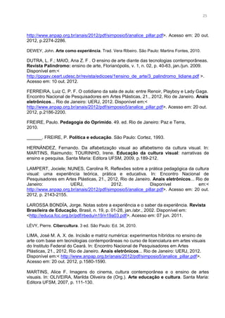 12
http://www.anpap.org.br/anais/2012/pdf/simposio5/analice_pillar.pdf>. Acesso em: 20 out.
2012, p.2274-2286.
DEWEY, John. Arte como experiência. Trad. Vera Ribeiro. São Paulo: Martins Fontes, 2010.
DUTRA, L. F.; MAIO, Ana Z. F . O ensino de arte diante das tecnologias contemporâneas.
Revista Palíndromo: ensino de arte, Florianópolis, v. 1, n. 02, p. 40-63, jan./jun. 2009.
Disponível em:<
http://ppgav.ceart.udesc.br/revista/edicoes/1ensino_de_arte/3_palindromo_lidiane.pdf >.
Acesso em: 10 out. 2012.
FERREIRA, Luiz C. P. F. O cotidiano da sala de aula: entre Renoir, Playboy e Lady Gaga.
Encontro Nacional de Pesquisadores em Artes Plásticas, 21., 2012, Rio de Janeiro. Anais
eletrônicos... Rio de Janeiro: UERJ, 2012. Disponível em:<
http://www.anpap.org.br/anais/2012/pdf/simposio5/analice_pillar.pdf>. Acesso em: 20 out.
2012, p.2186-2200.
FREIRE, Paulo. Pedagogia do Oprimido. 49. ed. Rio de Janeiro: Paz e Terra,
2010.
______. FREIRE, P. Política e educação. São Paulo: Cortez, 1993.
HERNÁNDEZ, Fernando. Da alfabetização visual ao alfabetismo da cultura visual. In:
MARTINS, Raimundo; TOURINHO, Irene. Educação da cultura visual: narrativas de
ensino e pesquisa. Santa Maria: Editora UFSM, 2009, p.189-212.
LAMPERT, Jociele; NUNES, Carolina R. Reflexões sobre a prática pedagógica da cultura
visual: uma experiência teórica, prática e educativa. In: Encontro Nacional de
Pesquisadores em Artes Plásticas, 21., 2012, Rio de Janeiro. Anais eletrônicos... Rio de
Janeiro: UERJ, 2012. Disponível em:<
http://www.anpap.org.br/anais/2012/pdf/simposio5/analice_pillar.pdf>. Acesso em: 20 out.
2012, p. 2143-2155.
LAROSSA BONDÍA, Jorge. Notas sobre a experiência e o saber da experiência. Revista
Brasileira de Educação, Brasil, n. 19, p. 01-28, jan./abr., 2002. Disponível em:
<http://educa.fcc.org.br/pdf/rbedu/n19/n19a03.pdf>. Acesso em: 07 jun. 2011.
LÉVY, Pierre. Cibercultura. 3 ed. São Paulo: Ed. 34, 2010.
LIMA, José M. A. X. de. Incisão e matriz numérica: experimentos híbridos no ensino de
arte com base em tecnologias contemporâneas no curso de licenciatura em artes visuais
do Instituto Federal do Ceará. In: Encontro Nacional de Pesquisadores em Artes
Plásticas, 21., 2012, Rio de Janeiro. Anais eletrônicos... Rio de Janeiro: UERJ, 2012.
Disponível em:< http://www.anpap.org.br/anais/2012/pdf/simposio5/analice_pillar.pdf>.
Acesso em: 20 out. 2012, p.1580-1590.
MARTINS, Alice F. Imagens do cinema, cultura contemporânea e o ensino de artes
visuais. In: OLIVEIRA, Marilda Oliveira de (Org.). Arte educação e cultura. Santa Maria:
Editora UFSM, 2007, p. 111-130.
25
 