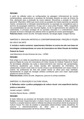 15
RESUMO
A partir da reflexão sobre as configurações da paisagem informacional do mundo
contemporâneo, perscrutamos o processo de formação docente na área do Ensino da
Arte, atentando para a produção de novos saberes. Discutimos a posição do “mestre
ignorante” (Rancière, 2002) que ocorre entre as posições do mestre aprendiz ao aprendiz
mestre, considerando a interação docente/discente na aquisição da competência para o
domínio da equipagem eletrônica. O jogo com a caixa preta (Flusser, 1985), inesgotável
nas possibilidades de uso dos recursos digitais, se dá no agenciamento dos saberes em
coletividade. A principal condição de se perceber educador é o entendimento dessa
situação de troca e interação dos saberes entre os agentes do ensino aprendizagem.
Palavras-chave: ensino da arte. formação docente. tecnologia digital. imagem técnica.
SIMPÓSIO 9: GRAVURA ARTÍSTICA E CONTEMPORANEIDADE: FRICÇÃO E FICÇÃO
NA VIDA E NA ARTE
4. Incisão e matriz numérica: experimentos híbridos no ensino de arte com base em
tecnologias contemporâneas no curso de Licenciatura em Artes Visuais do Instituto
Federal do Ceará
José Maximiano Arruda Ximenes de Lima – UFMG
RESUMO
Este artigo é um relato de experiência de algumas pesquisas desenvolvidas nas aulas de
gravura Digital do curso de Licenciatura em Artes Visuais do Instituto Federal do Ceará.
As tecnologias utilizadas nas aulas e desenvolvimento das mesmas são apresentadas.
Verifica-se atualmente que muitas escolas têm laboratório de informática. Os
adolescentes iniciam muito cedo no mundo virtual e sua familiaridade com essas mídias é
notória. Os professores de Arte não podem fechar os olhos para essa realidade.
Apresentá-las no papel da iniciação artística contribuirá para uma maior repercussão
positiva do ensino da Arte.
Palavras-chave: ensino de arte. xilogravura. gravura no campo ampliado.
SIMPÓSIO 12: EDUCAÇÃO E CULTURA VISUAL
5. Reflexões sobre a prática pedagógica da cultura visual: uma experiência teórica,
prática e educativa
Jociele Lampert - UDESC
Carolina Ramos Nunes – UDESC
RESUMO
O texto refere-se ao processo de formação inicial em Artes Visuais, nas disciplinas de
Estágio Curricular Supervisionado e Cultura Visual da Universidade do Estado de Santa
Catarina, e propõe tessitura sobre a reflexão de práticas educativas diante da proposta da
Cultura Visual. Por meio de projetos e subprojetos desenvolvidos nestas disciplinas, foi
possível o redimensionamento do olhar para a ação do ser/estar
artista/professor/pesquisador de forma crítica e efetiva.
2828
 
