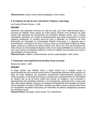 16
Palavras-chave: cultura visual. prática pedagógica. artes visuais.
6. O cotidiano da sala de aula: entre Renoir, Playboy e Lady Gaga
Luiz Carlos Pinheiro Ferreira – UnB
RESUMO
Apresento dois episódios ocorridos em sala de aula, que foram determinantes para o
processo de reflexão critica acerca da minha prática docente como professor de artes
visuais. São episódios que aconteceram em momentos distintos, porém, com a mesma
intensidade, sobretudo, em virtude do desdobramento que ambos provocaram na minha
trajetória profissional. O primeiro levou-me para o Mestrado no Programa de Pós-
Graduação em Educação da Universidade Federal Fluminense e o segundo para o
Doutoramento no Programa de Arte e Cultura Visual da Universidade Federal de Goiás.
Agora, atuando na docência do ensino superior com alunos do curso de licenciatura em
Artes Visuais da Universidade de Brasília, sinto-me na responsabilidade de construir junto
com meus alunos um repertório reflexivo e critico em relação aos processos de ensino e
aprendizagem em artes visuais.
Palavras-chave: cotidiano. prática docente. ensino e aprendizagem. artes visuais
7. Fotonovela: uma experiência de narrativa visual na escola
Rosana de Castro – UnB
RESUMO
O artigo propõe uma reflexão sobre o papel central que a imagem ocupa no
gerenciamento da vida humana e ainda sobre a necessidade premente dessa assumir um
lugar de maior destaque nos processos educacionais tradicionalmente pautados na
cultura impressa. A neurociência avança e constata que o processamento de informações
no cérebro não se dá de forma verbal nem textual. As imagens é que conduzem o
gerenciamento das atividades cerebrais e, por conseguinte, organizam todo o nosso ciclo
vital. Além dessa reflexão, trazemos um exemplo de experiência em Educação da Cultura
Visual realizada no Projeto: Arte/Fatos: narrativas da cultura visual na escola como forma
de compartilhar resultados alcançados por intermédio de práticas pedagógicas pautadas
em narrativas visuais.
Palavras-Chave: educação. cultura visual. TIC. prodocência.
29
 