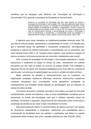 4
científicos que se propagam pela influência das Tecnologias da Informação e
Comunicação (TIC), gerando o paradigma da Sociedade do Conhecimento.
Inserir-se na sociedade da informação não quer dizer apenas ter acesso à
tecnologia de informação e comunicação (TIC), mas principalmente saber utilizar
essa tecnologia para a busca e a selecção de informações que permitam a cada
pessoa resolver os problemas do quotidiano, compreender o mundo e actuar na
transformação de seu contexto. Assim, o uso da TIC com vistas à criação de uma
rede de conhecimentos favorece a democratização do acesso à informação, a
troca de informações e experiências, a compreensão crítica da realidade e o
desenvolvimento humano, social, cultural e educacional (SILVA, 2006, p.08).
A abertura para novas interações na multidimensionalidade oferecida pelas TIC,
que não se limita ao acesso, apreendendo a complexidade do mundo, é um desafio para
que o aprendido possa ser significado e incorporado, configurando, reconfigurando,
ampliando o conjunto de saberes construídos e compartilhados com os educandos, pois
como escreve Freire (1993, p. 9), "ninguém educa ninguém, como tampouco ninguém se
educa a si mesmo: os homens se educam em comunhão, mediatizados pelo mundo".
Com o acesso às tecnologias da informação e comunicação expandimos o campo
educacional e ampliamos as ações no ensino de artes, reverberando em práticas
educativas que não mais se limitam ao universo do espaço escolar, mas propagam e
dispersam formas de operar com situações pedagógicas para muito além do contexto da
sala de aula, num processo de aprendizagem que se dá no universo do saber em fluxo.
Neste ambiente de trânsitos e entrecruzamentos que se constituem em
negociações complexas, revelam-se diferenças, encontros, desencontros, expõem-se
narrativas divergentes e/ou convergentes numa perspectiva privilegiada de
entrelaçamentos que emergem destas relações de aprendizagem que se instauram no
campo do ensino de artes.
O processo de ensinar e aprender em Artes é uma prática que pode ser renovada
constantemente, quando nos dispomos a isso, e incluir possibilidades inovadoras que se
apresentam no âmbito das tecnologias, para que o cotidiano educativo possa ser
revisitado, reinventado e explorado, proporcionando aos educandos outros modos para a
construção de sentidos ao ser, estar e atuar culturalmente no mundo.
Este posicionamento implica no reconhecimento da abertura ao outro num espaço
de convivência compartilhado e cooperativo, construindo uma possibilidade para a
compreensão da pluralidade tanto nos sentidos e significados que afetam os sujeitos
participantes deste contexto, bem como, naqueles atribuídos por eles (FLEURI, 2003).
 