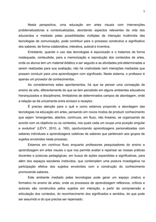 5
Nesta perspectiva, uma educação em artes visuais com intervenções
problematizadoras e contextualizadas, abordando aspectos relevantes da vida dos
educandos e mediada pelas possibilidades múltiplas de interação multimídia das
tecnologias de comunicação, pode contribuir para o processo construtivo e significativo
dos saberes, de forma colaborativa, interativa, autoral e inventiva.
Entretanto, quando o uso das tecnologias é equivocado e o tratamos de forma
inadequada, conteudista, para a memorização e reprodução dos conteúdos de artes,
onde os alunos tem um material didático a ser seguido e as atividades pré-determinadas a
serem realizadas para sua avaliação, não há criatividade nem interações mediadas que
possam conduzir para uma aprendizagem com significado. Neste sistema, o professor é
apenas um provedor de conhecimentos.
Ao considerarmos estes apontamentos, há que se pensar uma concepção de
ensino da arte, diferentemente do que se tem percebido em alguns ambientes educativos
hierarquizados e disciplinares, limitadores de determinados campos de abordagem, onde
a relação se dá unicamente entre emissor e receptor.
É preciso atenção para o quê e como estamos propondo a abordagem das
tecnologias na educação em artes, pensando em novos modos de produzir conhecimento
que sejam “emergentes, abertos, contínuos, em fluxo, não lineares, se organizando de
acordo com os objetivos ou os contextos, nos quais cada um ocupa uma posição singular
e evolutiva” (LÉVY, 2010, p. 160), oportunizando aprendizagens personalizadas com
saberes individuais e aprendizagens coletivas de saberes que pertencem aos grupos de
sujeitos envolvidos neste processo.
Estamos em contínuo fluxo enquanto professores pesquisadores do ensino e
aprendizagem em artes visuais o que nos permite avaliar e repensar as nossas práticas
docentes e posturas pedagógicas, em busca de ações expandidas e significativas, para
além dos espaços escolares instituídos, que contemplem uma postura investigativa na
participação efetiva dos sujeitos envolvidos com a construção do conhecimento
promovendo saberes.
Este ambiente mediado pelas tecnologias pode gerar um espaço criativo e
formativo no ensino de artes, onde os processos de aprendizagem reflexivos, críticos e
autorais são construídos pelos sujeitos em interação, a partir da compreensão e
articulação dos contextos, do reconhecimento dos significados e sentidos, do que pode
ser assumido e do que precisa ser repensado.
 