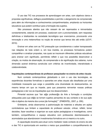 6
O uso das TIC nos processos de aprendizagem em artes, com objetivos claros e
propostas significativas, deflagra possibilidades e permite o alargamento da compreensão
para além de informações e conhecimentos compartimentados, ampliando os horizontes
educativos que podem contribuir para a formação dos sujeitos.
São processos abertos que não cessam de ser repensados e reinventados
constantemente, estando em processo, coadunam com a provisoriedade, sem respostas
definitivas e totalizantes na sociedade tecnológica que vivenciamos, provocando uma
renovação e uma metamorfose na noção de ensinar que temos tido até então (LEVY,
2010).
Ensinar em artes com as TIC pressupõe que consideremos o saber transpassado
nas relações de toda ordem e, em boa medida, os processos formadores podem
compartilhar e sinalizar propostas, nas quais se inscrevam diferentes práticas educativas
para ensinar com significado, permitindo refletir o que nos possibilita desenvolver a
criação, os modos de observação, de compreensão e de significação dos saberes, numa
dimensão autoral dinâmica construída com critérios de inventividade, interatividade e
colaboratividade.
Inquietações contemporâneas do professor pesquisador no ensino de artes visuais
Num contexto contemporâneo globalizado e com o uso das tecnologias, as
experiências docentes formativas e operantes em artes visuais são desafiadas por uma
mobilidade incessante que exige e possibilita uma diversidade de deslocamentos, ao
mesmo tempo em que os impede, para que possamos reinventar nossas práticas
pedagógicas e dar voz as inquietações que nos desacomodam.
Pimentel escreve que “dar a@s professr@s de Arte a formação e condições
adequadas para que el@s se tornem sujeitos pensantes do seu contexto e de sua ação
não é objetivo da maioria dos cursos [de formação]” 1
(PIMENTEL, 2007, p. 290).
Entretanto, ainda observamos a padronização de materiais e atitudes em ações
controladoras que limitam a capacidade do professor estudar, criticar, refletir, tomar
decisões, fazer escolhas e organizar as suas ações pedagógicas e investigativas, como
também, compartilhamos o espaço educativo com professores desinteressados e
acomodados que abandonaram investimentos formativos em si mesmo e no outro.
A capacitação docente para atuar como mediador neste contexto do ensino da arte
e das TIC é oportunizada em eventos e meios que possibilitam o compartilhamento de
 