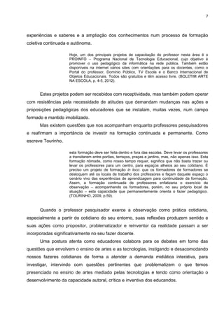 7
experiências e saberes e a ampliação dos conhecimentos num processo de formação
coletiva continuada e autônoma.
Hoje, um dos principais projetos de capacitação do professor nesta área é o
PROINFO – Programa Nacional de Tecnologia Educacional, cujo objetivo é
promover o uso pedagógico da informática na rede pública. Também estão
disponíveis na internet vários sites com orientações para os docentes, como o
Portal do professor, Domínio Público, TV Escola e o Banco Internacional de
Objetos Educacionais. Todos são gratuitos e têm acesso livre. (BOLETIM ARTE
NA ESCOLA, p. 4-5, 2012).
Estes projetos podem ser recebidos com receptividade, mas também podem operar
com resistências pela necessidade de atitudes que demandam mudanças nas ações e
proposições pedagógicas dos educadores que se instalam, muitas vezes, num campo
formado e mantido imobilizado.
Mas existem questões que nos acompanham enquanto professores pesquisadores
e reafirmam a importância de investir na formação continuada e permanente. Como
escreve Tourinho,
esta formação deve ser feita dentro e fora das escolas. Deve levar os professores
a transitarem entre porões, terraços, praças e jardins, mas, não apenas isso. Esta
formação nômade, como nosso tempo requer, significa que não basta trazer ou
levar os professores para um centro, para espaços alheios ao seu cotidiano. É
preciso um projeto de formação in loco: que os formadores de formadores se
desloquem até os locais de trabalho dos professores e façam daquele espaço o
cenário vivo das experiências de aprendizagem para continuidade da formação.
Assim, a formação continuada de professores enfatizaria o exercício da
observação – acompanhando os formadores, porém, no seu próprio local de
atuação – esta capacidade que permanentemente orienta o fazer pedagógico.
(TOURINHO, 2009, p.59).
Quando o professor pesquisador exerce a observação como prática cotidiana,
especialmente a partir do cotidiano do seu entorno, suas reflexões produzem sentido e
suas ações como propositor, problematizador e reinventor da realidade passam a ser
incorporadas significativamente no seu fazer docente.
Uma postura atenta como educadores colabora para os debates em torno das
questões que envolvem o ensino de artes e as tecnologias, instigando e desacomodando
nossos fazeres cotidianos de forma a atender a demanda midiática interativa, para
investigar, intervindo com questões pertinentes que problematizem o que temos
presenciado no ensino de artes mediado pelas tecnologias e tendo como orientação o
desenvolvimento da capacidade autoral, crítica e inventiva dos educandos.
 