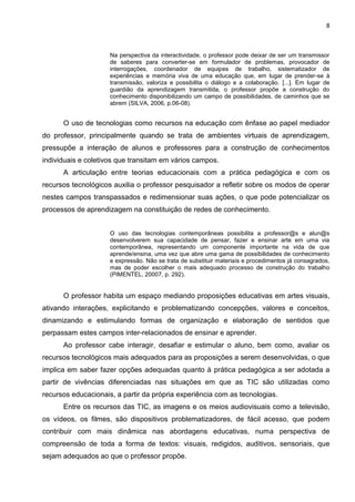 8
Na perspectiva da interactividade, o professor pode deixar de ser um transmissor
de saberes para converter-se em formulador de problemas, provocador de
interrogações, coordenador de equipes de trabalho, sistematizador de
experiências e memória viva de uma educação que, em lugar de prender-se à
transmissão, valoriza e possibilita o diálogo e a colaboração. [...]. Em lugar de
guardião da aprendizagem transmitida, o professor propõe a construção do
conhecimento disponibilizando um campo de possibilidades, de caminhos que se
abrem (SILVA, 2006, p.06-08).
O uso de tecnologias como recursos na educação com ênfase ao papel mediador
do professor, principalmente quando se trata de ambientes virtuais de aprendizagem,
pressupõe a interação de alunos e professores para a construção de conhecimentos
individuais e coletivos que transitam em vários campos.
A articulação entre teorias educacionais com a prática pedagógica e com os
recursos tecnológicos auxilia o professor pesquisador a refletir sobre os modos de operar
nestes campos transpassados e redimensionar suas ações, o que pode potencializar os
processos de aprendizagem na constituição de redes de conhecimento.
O uso das tecnologias contemporâneas possibilita a professor@s e alun@s
desenvolverem sua capacidade de pensar, fazer e ensinar arte em uma via
contemporânea, representando um componente importante na vida de que
aprende/ensina, uma vez que abre uma gama de possibilidades de conhecimento
e expressão. Não se trata de substituir materiais e procedimentos já consagrados,
mas de poder escolher o mais adequado processo de construção do trabalho
(PIMENTEL, 20007, p. 292).
O professor habita um espaço mediando proposições educativas em artes visuais,
ativando interações, explicitando e problematizando concepções, valores e conceitos,
dinamizando e estimulando formas de organização e elaboração de sentidos que
perpassam estes campos inter-relacionados de ensinar e aprender.
Ao professor cabe interagir, desafiar e estimular o aluno, bem como, avaliar os
recursos tecnológicos mais adequados para as proposições a serem desenvolvidas, o que
implica em saber fazer opções adequadas quanto à prática pedagógica a ser adotada a
partir de vivências diferenciadas nas situações em que as TIC são utilizadas como
recursos educacionais, a partir da própria experiência com as tecnologias.
Entre os recursos das TIC, as imagens e os meios audiovisuais como a televisão,
os vídeos, os filmes, são dispositivos problematizadores, de fácil acesso, que podem
contribuir com mais dinâmica nas abordagens educativas, numa perspectiva de
compreensão de toda a forma de textos: visuais, redigidos, auditivos, sensoriais, que
sejam adequados ao que o professor propõe.
 
