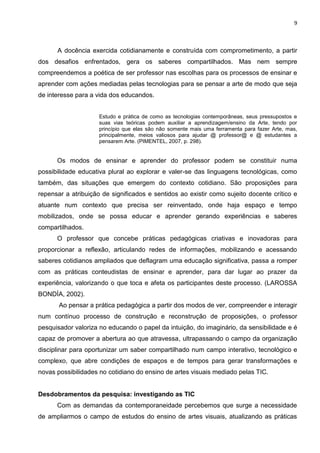 9
A docência exercida cotidianamente e construída com comprometimento, a partir
dos desafios enfrentados, gera os saberes compartilhados. Mas nem sempre
compreendemos a poética de ser professor nas escolhas para os processos de ensinar e
aprender com ações mediadas pelas tecnologias para se pensar a arte de modo que seja
de interesse para a vida dos educandos.
Estudo e prática de como as tecnologias contemporâneas, seus pressupostos e
suas vias teóricas podem auxiliar a aprendizagem/ensino da Arte, tendo por
princípio que elas são não somente mais uma ferramenta para fazer Arte, mas,
principalmente, meios valiosos para ajudar @ professor@ e @ estudantes a
pensarem Arte. (PIMENTEL, 2007, p. 298).
Os modos de ensinar e aprender do professor podem se constituir numa
possibilidade educativa plural ao explorar e valer-se das linguagens tecnológicas, como
também, das situações que emergem do contexto cotidiano. São proposições para
repensar a atribuição de significados e sentidos ao existir como sujeito docente crítico e
atuante num contexto que precisa ser reinventado, onde haja espaço e tempo
mobilizados, onde se possa educar e aprender gerando experiências e saberes
compartilhados.
O professor que concebe práticas pedagógicas criativas e inovadoras para
proporcionar a reflexão, articulando redes de informações, mobilizando e acessando
saberes cotidianos ampliados que deflagram uma educação significativa, passa a romper
com as práticas conteudistas de ensinar e aprender, para dar lugar ao prazer da
experiência, valorizando o que toca e afeta os participantes deste processo. (LAROSSA
BONDÍA, 2002).
Ao pensar a prática pedagógica a partir dos modos de ver, compreender e interagir
num contínuo processo de construção e reconstrução de proposições, o professor
pesquisador valoriza no educando o papel da intuição, do imaginário, da sensibilidade e é
capaz de promover a abertura ao que atravessa, ultrapassando o campo da organização
disciplinar para oportunizar um saber compartilhado num campo interativo, tecnológico e
complexo, que abre condições de espaços e de tempos para gerar transformações e
novas possibilidades no cotidiano do ensino de artes visuais mediado pelas TIC.
Desdobramentos da pesquisa: investigando as TIC
Com as demandas da contemporaneidade percebemos que surge a necessidade
de ampliarmos o campo de estudos do ensino de artes visuais, atualizando as práticas
 