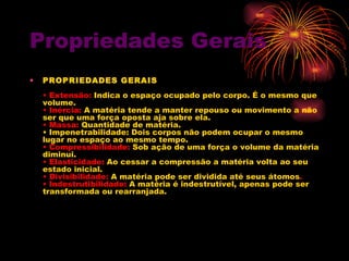 Propriedades Gerais PROPRIEDADES GERAIS   • Extensão:  Indica o espaço ocupado pelo corpo. É o mesmo que volume.  • Inércia:  A matéria tende a manter repouso ou movimento a não ser que uma força oposta aja sobre ela.  • Massa:  Quantidade de matéria.  • Impenetrabilidade: Dois corpos não podem ocupar o mesmo lugar no espaço ao mesmo tempo.  • Compressibilidade:  Sob ação de uma força o volume da matéria diminui.  • Elasticidade:  Ao cessar a compressão a matéria volta ao seu estado inicial.  • Divisibilidade:  A matéria pode ser dividida até seus átomos .  • Indestrutibilidade:  A matéria é indestrutível, apenas pode ser transformada ou rearranjada.  