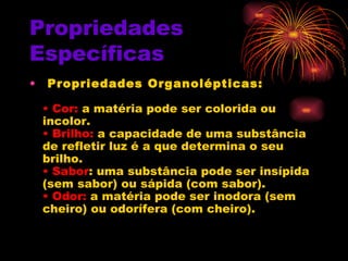Propriedades Específicas   Propriedades Organolépticas:   • Cor:  a matéria pode ser colorida ou incolor.  • Brilho:  a capacidade de uma substância de refletir luz é a que determina o seu brilho.  • Sabor : uma substância pode ser insípida (sem sabor) ou sápida (com sabor).  • Odor:  a matéria pode ser inodora (sem cheiro) ou odorífera (com cheiro).   