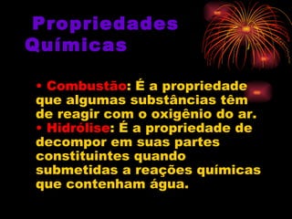   Propriedades Químicas •  Combustão : É a propriedade que algumas substâncias têm de reagir com o oxigênio do ar.  • Hidrólise : É a propriedade de decompor em suas partes constituintes quando submetidas a reações químicas que contenham água.  
