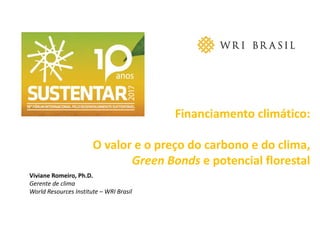 Financiamento climático:
O valor e o preço do carbono e do clima, 
Green Bonds e potencial florestal
Viviane Romeiro, Ph.D.
Gerente de clima
World Resources Institute – WRI Brasil
 
