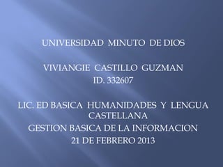 UNIVERSIDAD MINUTO DE DIOS

    VIVIANGIE CASTILLO GUZMAN
              ID. 332607

LIC. ED BASICA HUMANIDADES Y LENGUA
                CASTELLANA
  GESTION BASICA DE LA INFORMACION
            21 DE FEBRERO 2013
 